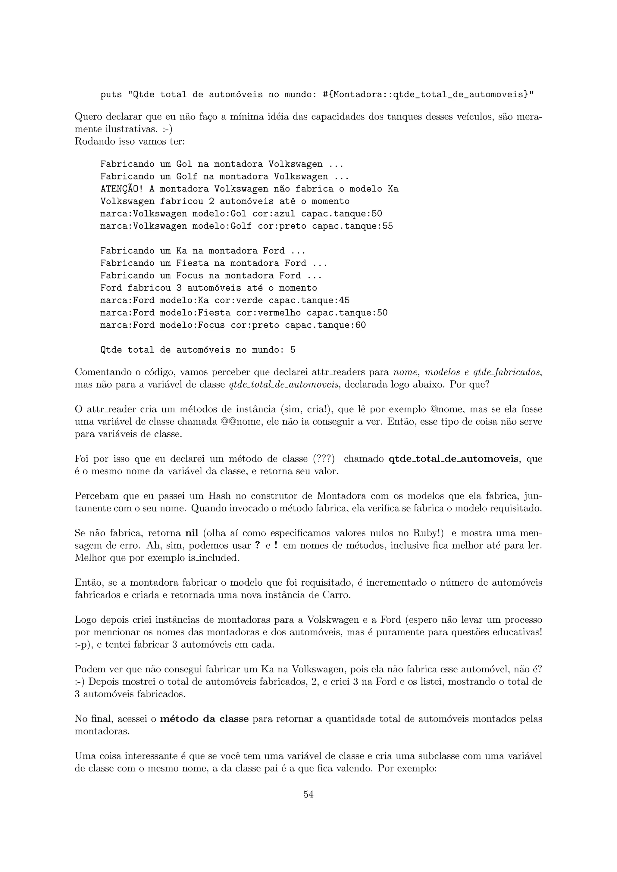 puts "Qtde total de autom´veis no mundo: #{Montadora::qtde_total_de_automoveis}"
                              o

Quero declarar que eu n˜o fa¸o a m´
                        a   c     ınima id´ia das capacidades dos tanques desses ve´
                                          e                                        ıculos, s˜o mera-
                                                                                            a
mente ilustrativas. :-)
Rodando isso vamos ter:

     Fabricando um Gol na montadora Volkswagen ...
     Fabricando um Golf na montadora Volkswagen ...
     ATENC~O! A montadora Volkswagen n~o fabrica o modelo Ka
         ¸A                           a
     Volkswagen fabricou 2 autom´veis at´ o momento
                                o       e
     marca:Volkswagen modelo:Gol cor:azul capac.tanque:50
     marca:Volkswagen modelo:Golf cor:preto capac.tanque:55

     Fabricando um Ka na montadora Ford ...
     Fabricando um Fiesta na montadora Ford ...
     Fabricando um Focus na montadora Ford ...
     Ford fabricou 3 autom´veis at´ o momento
                          o       e
     marca:Ford modelo:Ka cor:verde capac.tanque:45
     marca:Ford modelo:Fiesta cor:vermelho capac.tanque:50
     marca:Ford modelo:Focus cor:preto capac.tanque:60

     Qtde total de autom´veis no mundo: 5
                        o

Comentando o c´digo, vamos perceber que declarei attr readers para nome, modelos e qtde fabricados,
               o
mas n˜o para a vari´vel de classe qtde total de automoveis, declarada logo abaixo. Por que?
     a             a

O attr reader cria um m´todos de instˆncia (sim, cria!), que lˆ por exemplo @nome, mas se ela fosse
                          e          a                        e
uma vari´vel de classe chamada @@nome, ele n˜o ia conseguir a ver. Ent˜o, esse tipo de coisa n˜o serve
         a                                   a                         a                      a
para vari´veis de classe.
         a

Foi por isso que eu declarei um m´todo de classe (???) chamado qtde total de automoveis, que
                                  e
´ o mesmo nome da vari´vel da classe, e retorna seu valor.
e                      a

Percebam que eu passei um Hash no construtor de Montadora com os modelos que ela fabrica, jun-
tamente com o seu nome. Quando invocado o m´todo fabrica, ela veriﬁca se fabrica o modelo requisitado.
                                           e

Se n˜o fabrica, retorna nil (olha a´ como especiﬁcamos valores nulos no Ruby!) e mostra uma men-
    a                              ı
sagem de erro. Ah, sim, podemos usar ? e ! em nomes de m´todos, inclusive ﬁca melhor at´ para ler.
                                                           e                            e
Melhor que por exemplo is included.

Ent˜o, se a montadora fabricar o modelo que foi requisitado, ´ incrementado o n´mero de autom´veis
    a                                                        e                 u             o
fabricados e criada e retornada uma nova instˆncia de Carro.
                                             a

Logo depois criei instˆncias de montadoras para a Volskwagen e a Ford (espero n˜o levar um processo
                        a                                                      a
por mencionar os nomes das montadoras e dos autom´veis, mas ´ puramente para quest˜es educativas!
                                                    o         e                      o
:-p), e tentei fabricar 3 autom´veis em cada.
                               o

Podem ver que n˜o consegui fabricar um Ka na Volkswagen, pois ela n˜o fabrica esse autom´vel, n˜o ´?
                 a                                                      a                      o      a e
:-) Depois mostrei o total de autom´veis fabricados, 2, e criei 3 na Ford e os listei, mostrando o total de
                                   o
3 autom´veis fabricados.
        o

No ﬁnal, acessei o m´todo da classe para retornar a quantidade total de autom´veis montados pelas
                    e                                                        o
montadoras.

Uma coisa interessante ´ que se vocˆ tem uma vari´vel de classe e cria uma subclasse com uma vari´vel
                       e           e             a                                               a
de classe com o mesmo nome, a da classe pai ´ a que ﬁca valendo. Por exemplo:
                                            e

                                                    54
 