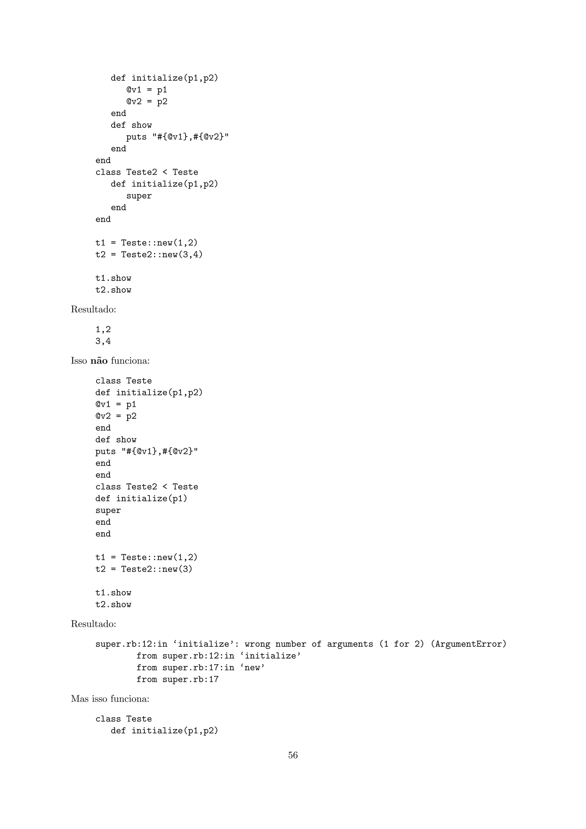 def initialize(p1,p2)
            @v1 = p1
            @v2 = p2
        end
        def show
            puts "#{@v1},#{@v2}"
        end
     end
     class Teste2 < Teste
        def initialize(p1,p2)
           super
        end
     end

     t1 = Teste::new(1,2)
     t2 = Teste2::new(3,4)

     t1.show
     t2.show

Resultado:

     1,2
     3,4

Isso n˜o funciona:
      a

     class Teste
     def initialize(p1,p2)
     @v1 = p1
     @v2 = p2
     end
     def show
     puts "#{@v1},#{@v2}"
     end
     end
     class Teste2 < Teste
     def initialize(p1)
     super
     end
     end

     t1 = Teste::new(1,2)
     t2 = Teste2::new(3)

     t1.show
     t2.show

Resultado:

     super.rb:12:in ‘initialize’: wrong number of arguments (1 for 2) (ArgumentError)
             from super.rb:12:in ‘initialize’
             from super.rb:17:in ‘new’
             from super.rb:17

Mas isso funciona:

     class Teste
        def initialize(p1,p2)

                                          56
 
