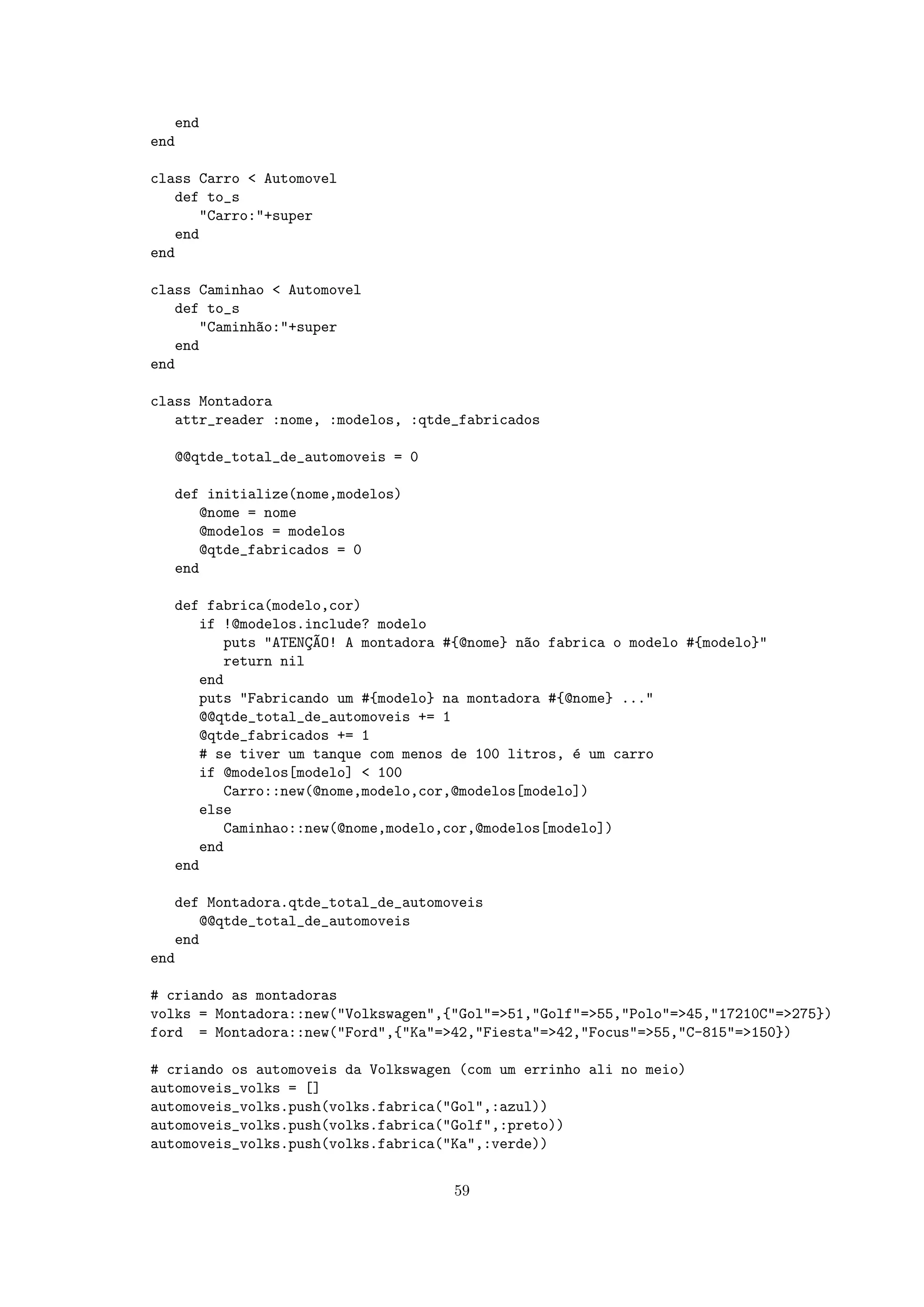 end
end

class Carro < Automovel
   def to_s
      "Carro:"+super
   end
end

class Caminhao < Automovel
   def to_s
      "Caminh~o:"+super
             a
   end
end

class Montadora
   attr_reader :nome, :modelos, :qtde_fabricados

  @@qtde_total_de_automoveis = 0

  def initialize(nome,modelos)
     @nome = nome
     @modelos = modelos
     @qtde_fabricados = 0
  end

  def fabrica(modelo,cor)
     if !@modelos.include? modelo
        puts "ATENC~O! A montadora #{@nome} n~o fabrica o modelo #{modelo}"
                   ¸A                        a
        return nil
     end
     puts "Fabricando um #{modelo} na montadora #{@nome} ..."
     @@qtde_total_de_automoveis += 1
     @qtde_fabricados += 1
     # se tiver um tanque com menos de 100 litros, ´ um carro
                                                   e
     if @modelos[modelo] < 100
        Carro::new(@nome,modelo,cor,@modelos[modelo])
     else
        Caminhao::new(@nome,modelo,cor,@modelos[modelo])
     end
  end

   def Montadora.qtde_total_de_automoveis
      @@qtde_total_de_automoveis
   end
end

# criando as montadoras
volks = Montadora::new("Volkswagen",{"Gol"=>51,"Golf"=>55,"Polo"=>45,"17210C"=>275})
ford = Montadora::new("Ford",{"Ka"=>42,"Fiesta"=>42,"Focus"=>55,"C-815"=>150})

# criando os automoveis da Volkswagen (com um errinho ali no meio)
automoveis_volks = []
automoveis_volks.push(volks.fabrica("Gol",:azul))
automoveis_volks.push(volks.fabrica("Golf",:preto))
automoveis_volks.push(volks.fabrica("Ka",:verde))


                                     59
 