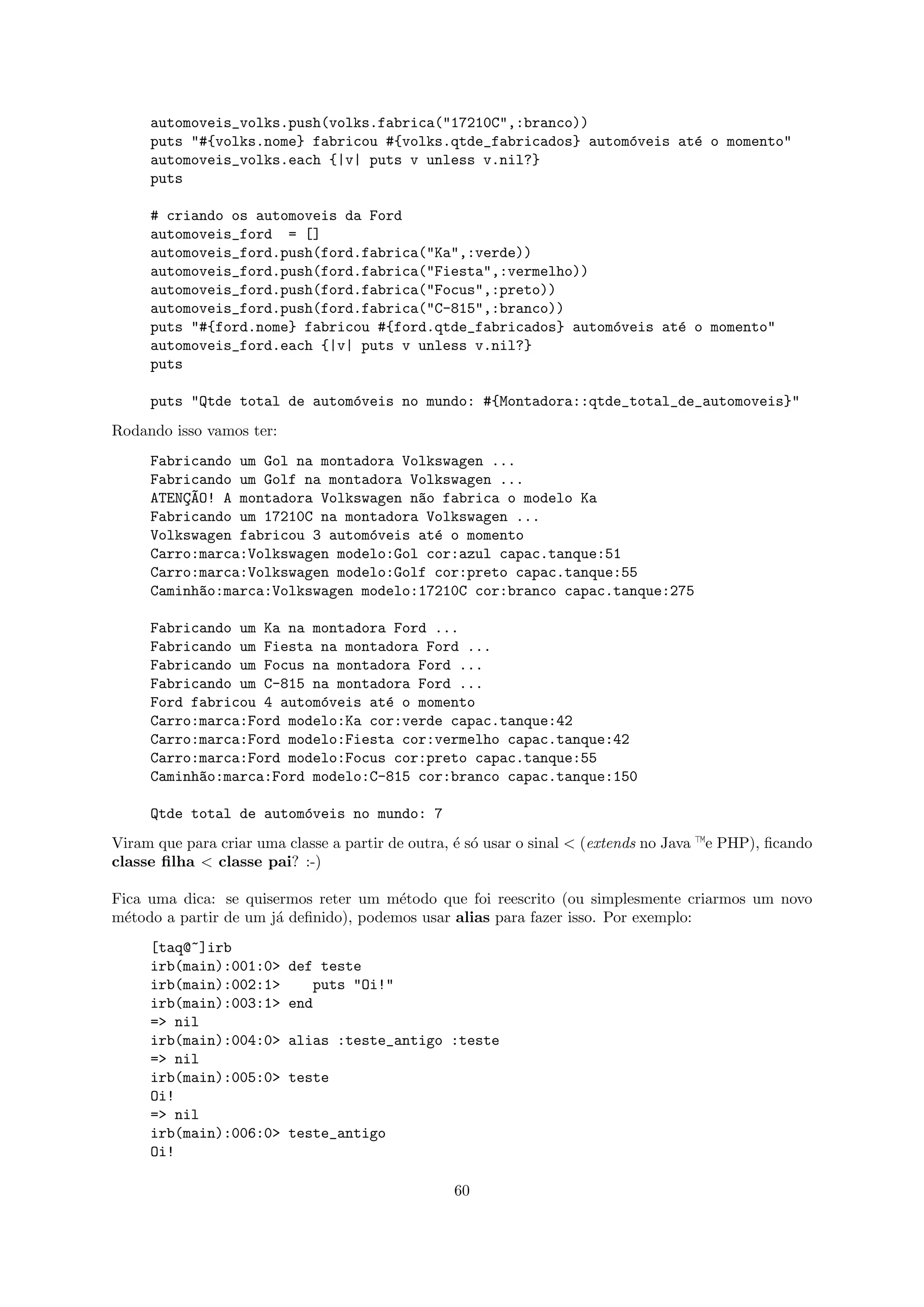 automoveis_volks.push(volks.fabrica("17210C",:branco))
     puts "#{volks.nome} fabricou #{volks.qtde_fabricados} autom´veis at´ o momento"
                                                                o       e
     automoveis_volks.each {|v| puts v unless v.nil?}
     puts

     # criando os automoveis da Ford
     automoveis_ford = []
     automoveis_ford.push(ford.fabrica("Ka",:verde))
     automoveis_ford.push(ford.fabrica("Fiesta",:vermelho))
     automoveis_ford.push(ford.fabrica("Focus",:preto))
     automoveis_ford.push(ford.fabrica("C-815",:branco))
     puts "#{ford.nome} fabricou #{ford.qtde_fabricados} autom´veis at´ o momento"
                                                              o       e
     automoveis_ford.each {|v| puts v unless v.nil?}
     puts

     puts "Qtde total de autom´veis no mundo: #{Montadora::qtde_total_de_automoveis}"
                              o
Rodando isso vamos ter:
     Fabricando um Gol na montadora Volkswagen ...
     Fabricando um Golf na montadora Volkswagen ...
     ATENC~O! A montadora Volkswagen n~o fabrica o modelo Ka
         ¸A                           a
     Fabricando um 17210C na montadora Volkswagen ...
     Volkswagen fabricou 3 autom´veis at´ o momento
                                o       e
     Carro:marca:Volkswagen modelo:Gol cor:azul capac.tanque:51
     Carro:marca:Volkswagen modelo:Golf cor:preto capac.tanque:55
     Caminh~o:marca:Volkswagen modelo:17210C cor:branco capac.tanque:275
            a

     Fabricando um Ka na montadora Ford ...
     Fabricando um Fiesta na montadora Ford ...
     Fabricando um Focus na montadora Ford ...
     Fabricando um C-815 na montadora Ford ...
     Ford fabricou 4 autom´veis at´ o momento
                          o       e
     Carro:marca:Ford modelo:Ka cor:verde capac.tanque:42
     Carro:marca:Ford modelo:Fiesta cor:vermelho capac.tanque:42
     Carro:marca:Ford modelo:Focus cor:preto capac.tanque:55
     Caminh~o:marca:Ford modelo:C-815 cor:branco capac.tanque:150
           a

     Qtde total de autom´veis no mundo: 7
                        o
Viram que para criar uma classe a partir de outra, ´ s´ usar o sinal < (extends no Java —e PHP), ﬁcando
                                                   e o
classe ﬁlha < classe pai? :-)

Fica uma dica: se quisermos reter um m´todo que foi reescrito (ou simplesmente criarmos um novo
                                        e
m´todo a partir de um j´ deﬁnido), podemos usar alias para fazer isso. Por exemplo:
  e                    a
     [taq@~]irb
     irb(main):001:0>     def teste
     irb(main):002:1>        puts "Oi!"
     irb(main):003:1>     end
     => nil
     irb(main):004:0>     alias :teste_antigo :teste
     => nil
     irb(main):005:0>     teste
     Oi!
     => nil
     irb(main):006:0>     teste_antigo
     Oi!

                                                  60
 