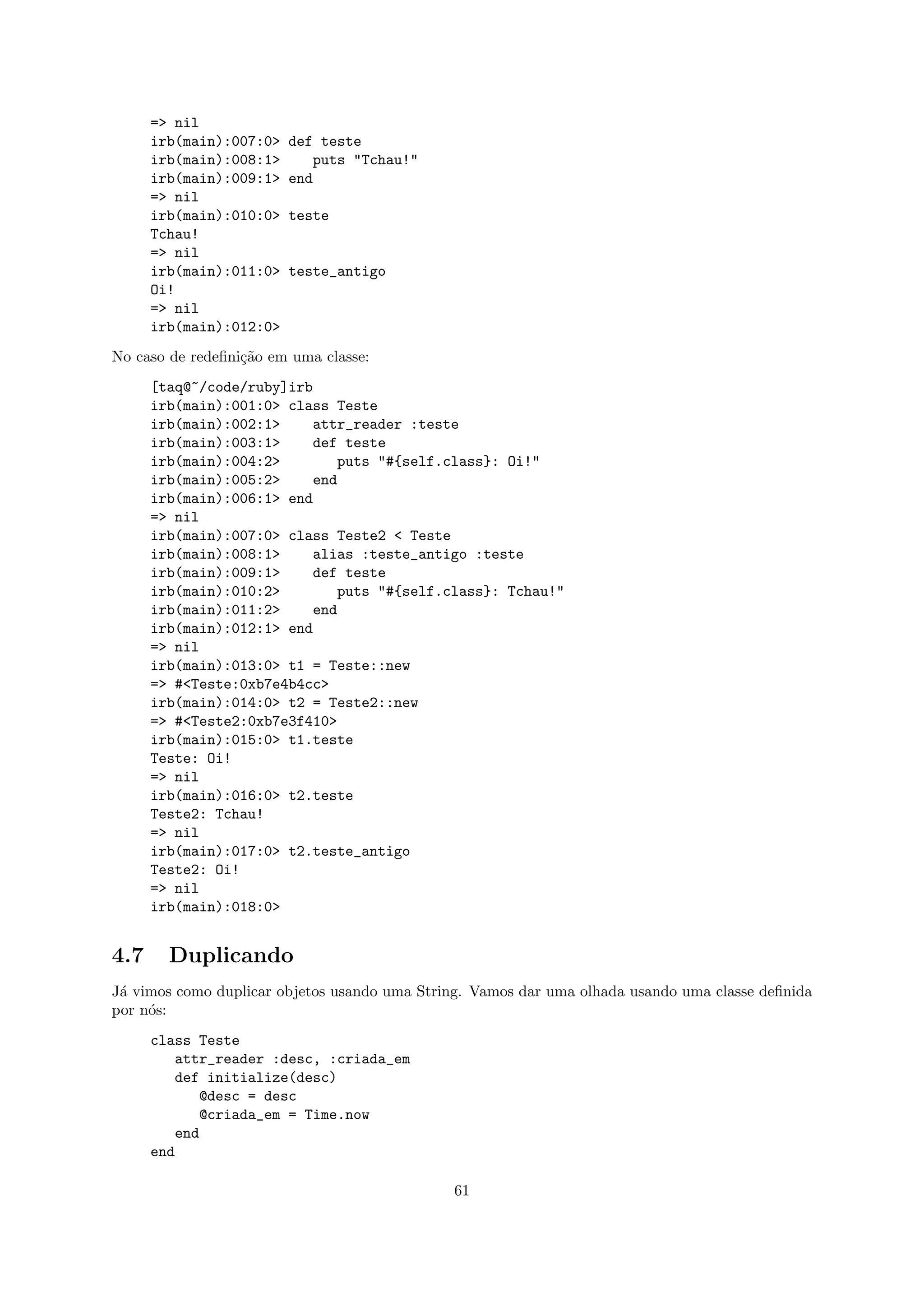 => nil
      irb(main):007:0>   def teste
      irb(main):008:1>      puts "Tchau!"
      irb(main):009:1>   end
      => nil
      irb(main):010:0>   teste
      Tchau!
      => nil
      irb(main):011:0>   teste_antigo
      Oi!
      => nil
      irb(main):012:0>
No caso de redeﬁni¸˜o em uma classe:
                  ca
      [taq@~/code/ruby]irb
      irb(main):001:0> class Teste
      irb(main):002:1>    attr_reader :teste
      irb(main):003:1>    def teste
      irb(main):004:2>        puts "#{self.class}: Oi!"
      irb(main):005:2>    end
      irb(main):006:1> end
      => nil
      irb(main):007:0> class Teste2 < Teste
      irb(main):008:1>    alias :teste_antigo :teste
      irb(main):009:1>    def teste
      irb(main):010:2>        puts "#{self.class}: Tchau!"
      irb(main):011:2>    end
      irb(main):012:1> end
      => nil
      irb(main):013:0> t1 = Teste::new
      => #<Teste:0xb7e4b4cc>
      irb(main):014:0> t2 = Teste2::new
      => #<Teste2:0xb7e3f410>
      irb(main):015:0> t1.teste
      Teste: Oi!
      => nil
      irb(main):016:0> t2.teste
      Teste2: Tchau!
      => nil
      irb(main):017:0> t2.teste_antigo
      Teste2: Oi!
      => nil
      irb(main):018:0>


4.7     Duplicando
J´ vimos como duplicar objetos usando uma String. Vamos dar uma olhada usando uma classe deﬁnida
 a
por n´s:
     o
      class Teste
          attr_reader :desc, :criada_em
          def initialize(desc)
             @desc = desc
             @criada_em = Time.now
          end
      end

                                              61
 