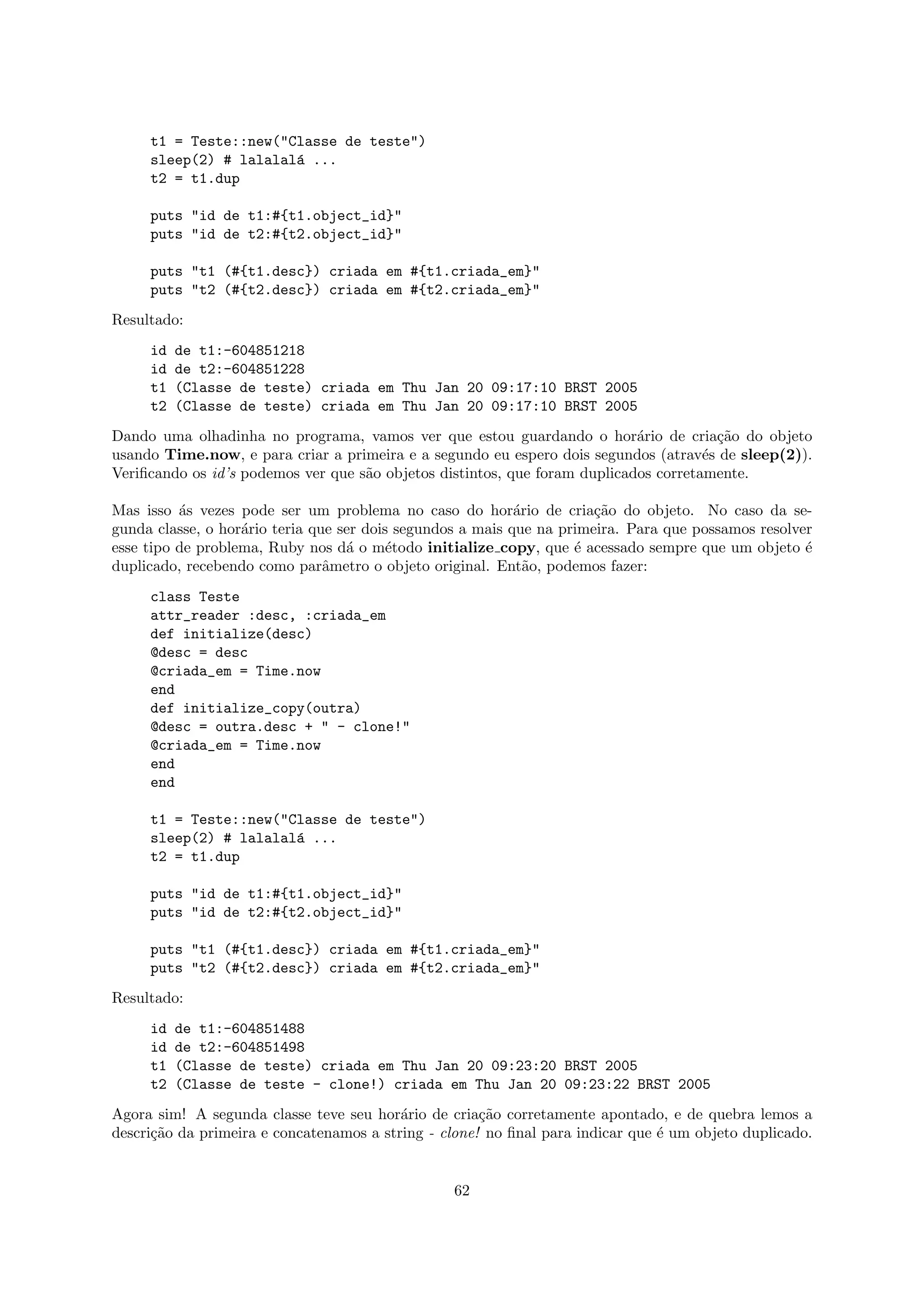 t1 = Teste::new("Classe de teste")
     sleep(2) # lalalal´ ...
                       a
     t2 = t1.dup

     puts "id de t1:#{t1.object_id}"
     puts "id de t2:#{t2.object_id}"

     puts "t1 (#{t1.desc}) criada em #{t1.criada_em}"
     puts "t2 (#{t2.desc}) criada em #{t2.criada_em}"
Resultado:
     id   de t1:-604851218
     id   de t2:-604851228
     t1   (Classe de teste) criada em Thu Jan 20 09:17:10 BRST 2005
     t2   (Classe de teste) criada em Thu Jan 20 09:17:10 BRST 2005
Dando uma olhadinha no programa, vamos ver que estou guardando o hor´rio de cria¸˜o do objeto
                                                                            a           ca
usando Time.now, e para criar a primeira e a segundo eu espero dois segundos (atrav´s de sleep(2)).
                                                                                      e
Veriﬁcando os id’s podemos ver que s˜o objetos distintos, que foram duplicados corretamente.
                                    a

Mas isso ´s vezes pode ser um problema no caso do hor´rio de cria¸˜o do objeto. No caso da se-
          a                                                 a          ca
gunda classe, o hor´rio teria que ser dois segundos a mais que na primeira. Para que possamos resolver
                   a
esse tipo de problema, Ruby nos d´ o m´todo initialize copy, que ´ acessado sempre que um objeto ´
                                   a      e                         e                                e
duplicado, recebendo como parˆmetro o objeto original. Ent˜o, podemos fazer:
                                a                             a
     class Teste
     attr_reader :desc, :criada_em
     def initialize(desc)
     @desc = desc
     @criada_em = Time.now
     end
     def initialize_copy(outra)
     @desc = outra.desc + " - clone!"
     @criada_em = Time.now
     end
     end

     t1 = Teste::new("Classe de teste")
     sleep(2) # lalalal´ ...
                       a
     t2 = t1.dup

     puts "id de t1:#{t1.object_id}"
     puts "id de t2:#{t2.object_id}"

     puts "t1 (#{t1.desc}) criada em #{t1.criada_em}"
     puts "t2 (#{t2.desc}) criada em #{t2.criada_em}"
Resultado:
     id   de t1:-604851488
     id   de t2:-604851498
     t1   (Classe de teste) criada em Thu Jan 20 09:23:20 BRST 2005
     t2   (Classe de teste - clone!) criada em Thu Jan 20 09:23:22 BRST 2005
Agora sim! A segunda classe teve seu hor´rio de cria¸˜o corretamente apontado, e de quebra lemos a
                                          a           ca
descri¸˜o da primeira e concatenamos a string - clone! no ﬁnal para indicar que ´ um objeto duplicado.
      ca                                                                        e


                                                 62
 