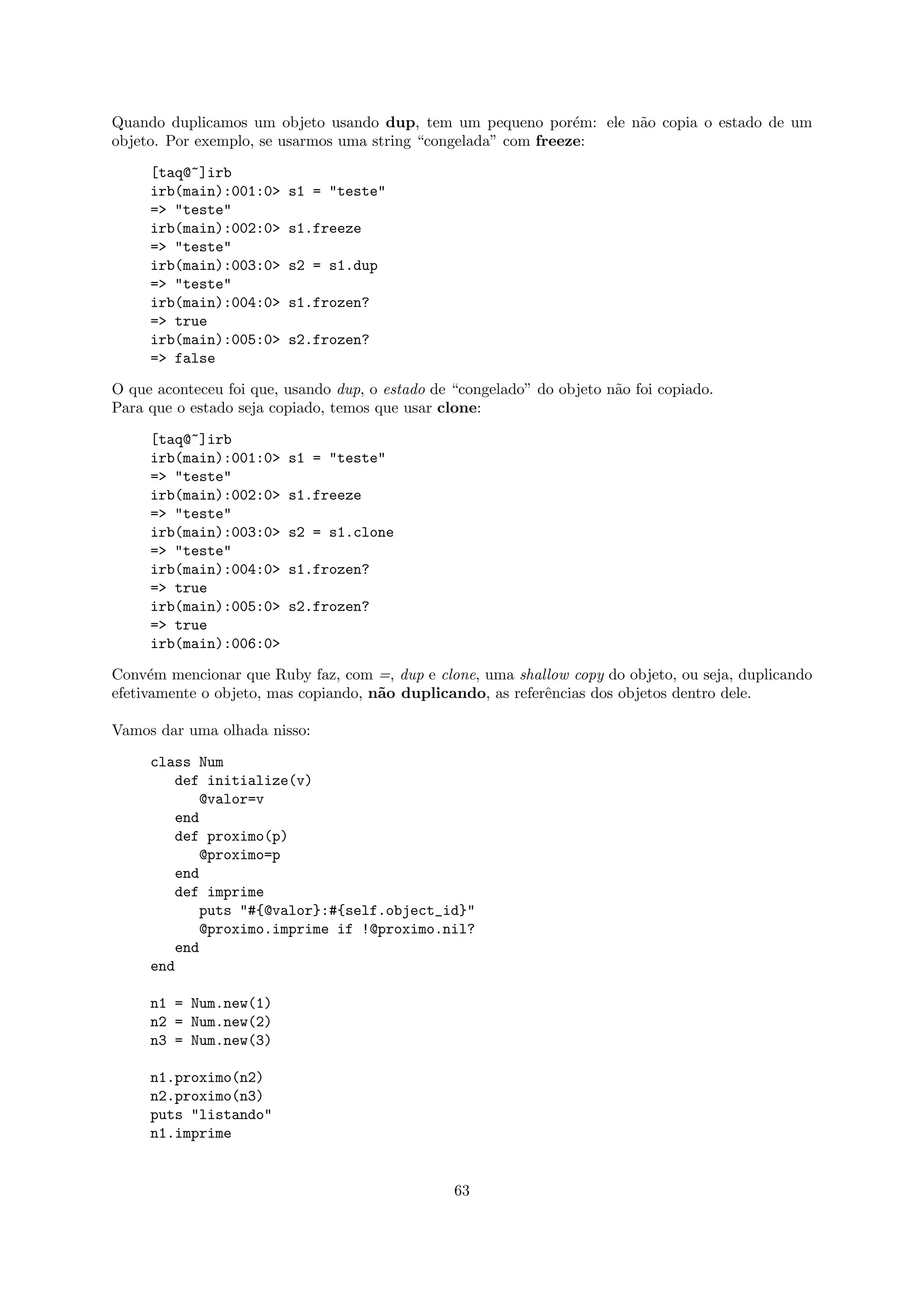 Quando duplicamos um objeto usando dup, tem um pequeno por´m: ele n˜o copia o estado de um
                                                                e  a
objeto. Por exemplo, se usarmos uma string “congelada” com freeze:

     [taq@~]irb
     irb(main):001:0>    s1 = "teste"
     => "teste"
     irb(main):002:0>    s1.freeze
     => "teste"
     irb(main):003:0>    s2 = s1.dup
     => "teste"
     irb(main):004:0>    s1.frozen?
     => true
     irb(main):005:0>    s2.frozen?
     => false

O que aconteceu foi que, usando dup, o estado de “congelado” do objeto n˜o foi copiado.
                                                                        a
Para que o estado seja copiado, temos que usar clone:

     [taq@~]irb
     irb(main):001:0>    s1 = "teste"
     => "teste"
     irb(main):002:0>    s1.freeze
     => "teste"
     irb(main):003:0>    s2 = s1.clone
     => "teste"
     irb(main):004:0>    s1.frozen?
     => true
     irb(main):005:0>    s2.frozen?
     => true
     irb(main):006:0>

Conv´m mencionar que Ruby faz, com =, dup e clone, uma shallow copy do objeto, ou seja, duplicando
      e
efetivamente o objeto, mas copiando, n˜o duplicando, as referˆncias dos objetos dentro dele.
                                      a                      e

Vamos dar uma olhada nisso:

     class Num
        def initialize(v)
           @valor=v
        end
        def proximo(p)
           @proximo=p
        end
        def imprime
           puts "#{@valor}:#{self.object_id}"
           @proximo.imprime if !@proximo.nil?
        end
     end

     n1 = Num.new(1)
     n2 = Num.new(2)
     n3 = Num.new(3)

     n1.proximo(n2)
     n2.proximo(n3)
     puts "listando"
     n1.imprime


                                                 63
 