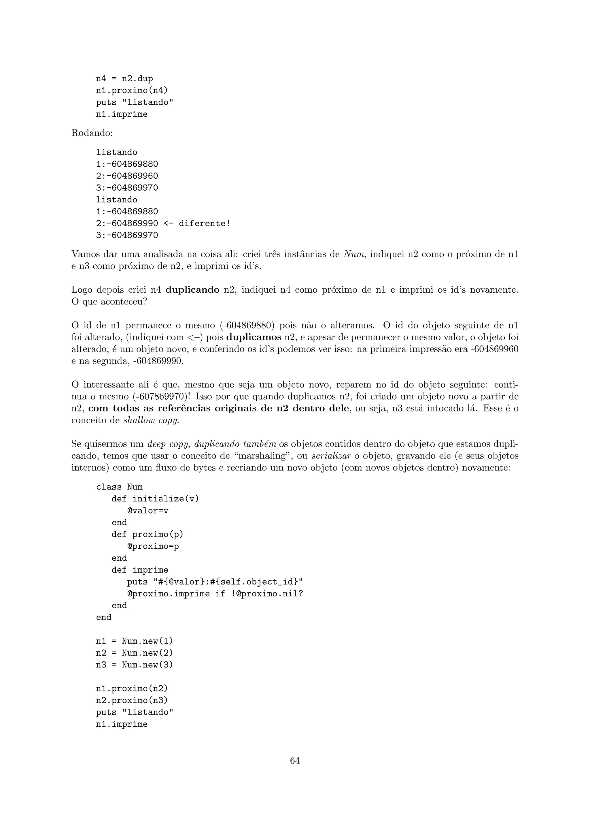 n4 = n2.dup
     n1.proximo(n4)
     puts "listando"
     n1.imprime
Rodando:
     listando
     1:-604869880
     2:-604869960
     3:-604869970
     listando
     1:-604869880
     2:-604869990 <- diferente!
     3:-604869970
Vamos dar uma analisada na coisa ali: criei trˆs instˆncias de Num, indiquei n2 como o pr´ximo de n1
                                              e      a                                   o
e n3 como pr´ximo de n2, e imprimi os id’s.
            o

Logo depois criei n4 duplicando n2, indiquei n4 como pr´ximo de n1 e imprimi os id’s novamente.
                                                       o
O que aconteceu?

O id de n1 permanece o mesmo (-604869880) pois n˜o o alteramos. O id do objeto seguinte de n1
                                                      a
foi alterado, (indiquei com <–) pois duplicamos n2, e apesar de permanecer o mesmo valor, o objeto foi
alterado, ´ um objeto novo, e conferindo os id’s podemos ver isso: na primeira impress˜o era -604869960
          e                                                                           a
e na segunda, -604869990.

O interessante ali ´ que, mesmo que seja um objeto novo, reparem no id do objeto seguinte: conti-
                   e
nua o mesmo (-607869970)! Isso por que quando duplicamos n2, foi criado um objeto novo a partir de
n2, com todas as referˆncias originais de n2 dentro dele, ou seja, n3 est´ intocado l´. Esse ´ o
                          e                                                a          a        e
conceito de shallow copy.

Se quisermos um deep copy, duplicando tamb´m os objetos contidos dentro do objeto que estamos dupli-
                                          e
cando, temos que usar o conceito de “marshaling”, ou serializar o objeto, gravando ele (e seus objetos
internos) como um ﬂuxo de bytes e recriando um novo objeto (com novos objetos dentro) novamente:
     class Num
        def initialize(v)
           @valor=v
        end
        def proximo(p)
           @proximo=p
        end
        def imprime
           puts "#{@valor}:#{self.object_id}"
           @proximo.imprime if !@proximo.nil?
        end
     end

     n1 = Num.new(1)
     n2 = Num.new(2)
     n3 = Num.new(3)

     n1.proximo(n2)
     n2.proximo(n3)
     puts "listando"
     n1.imprime


                                                  64
 