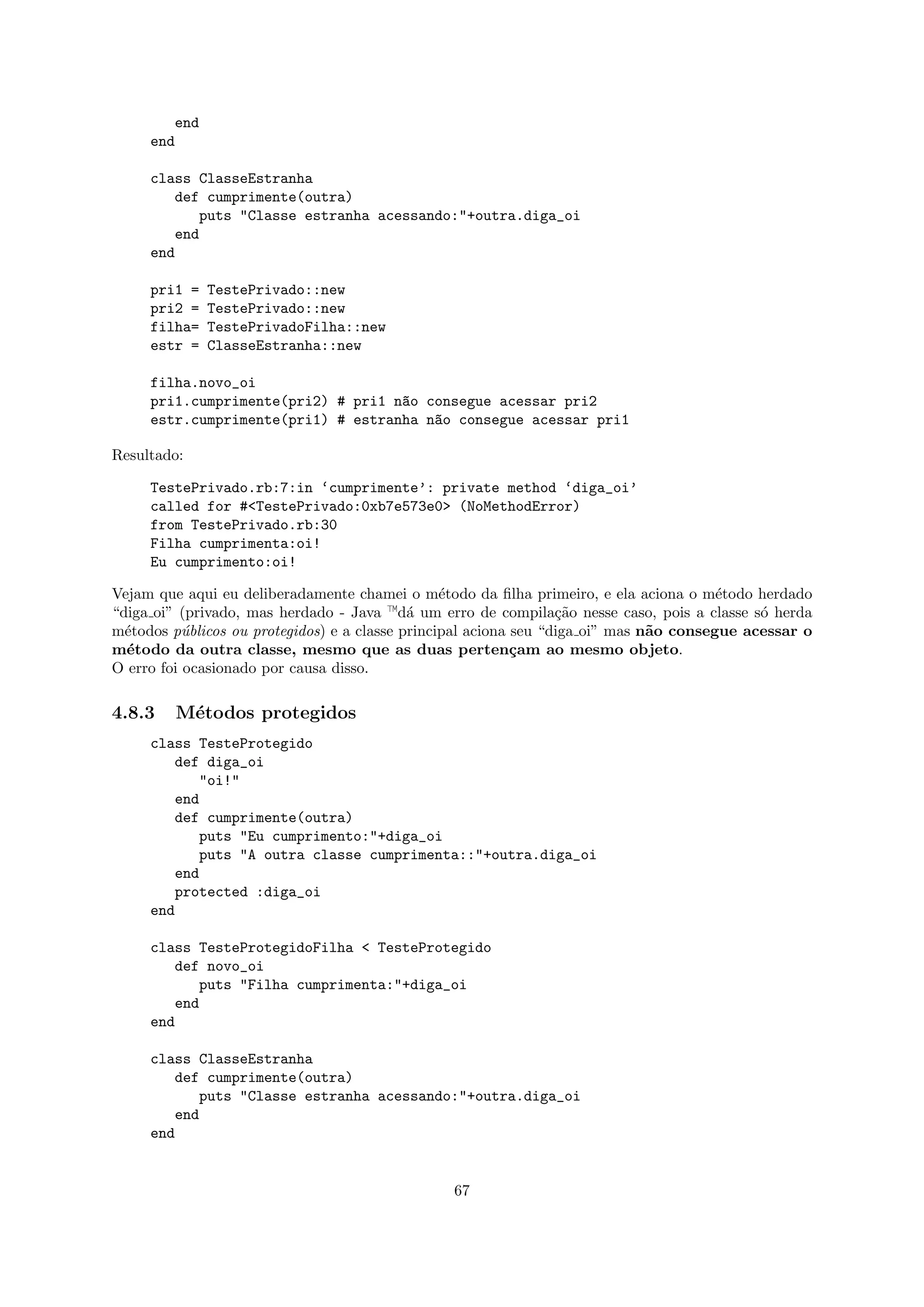 end
     end

     class ClasseEstranha
        def cumprimente(outra)
           puts "Classe estranha acessando:"+outra.diga_oi
        end
     end

     pri1 =   TestePrivado::new
     pri2 =   TestePrivado::new
     filha=   TestePrivadoFilha::new
     estr =   ClasseEstranha::new

     filha.novo_oi
     pri1.cumprimente(pri2) # pri1 n~o consegue acessar pri2
                                    a
     estr.cumprimente(pri1) # estranha n~o consegue acessar pri1
                                        a

Resultado:

     TestePrivado.rb:7:in ‘cumprimente’: private method ‘diga_oi’
     called for #<TestePrivado:0xb7e573e0> (NoMethodError)
     from TestePrivado.rb:30
     Filha cumprimenta:oi!
     Eu cumprimento:oi!

Vejam que aqui eu deliberadamente chamei o m´todo da ﬁlha primeiro, e ela aciona o m´todo herdado
                                                 e                                      e
“diga oi” (privado, mas herdado - Java —d´ um erro de compila¸˜o nesse caso, pois a classe s´ herda
                                            a                     ca                         o
m´todos p´blicos ou protegidos) e a classe principal aciona seu “diga oi” mas n˜o consegue acessar o
  e        u                                                                   a
m´todo da outra classe, mesmo que as duas perten¸am ao mesmo objeto.
  e                                                         c
O erro foi ocasionado por causa disso.

4.8.3    M´todos protegidos
          e
     class TesteProtegido
        def diga_oi
           "oi!"
        end
        def cumprimente(outra)
           puts "Eu cumprimento:"+diga_oi
           puts "A outra classe cumprimenta::"+outra.diga_oi
        end
        protected :diga_oi
     end

     class TesteProtegidoFilha < TesteProtegido
        def novo_oi
           puts "Filha cumprimenta:"+diga_oi
        end
     end

     class ClasseEstranha
        def cumprimente(outra)
           puts "Classe estranha acessando:"+outra.diga_oi
        end
     end


                                                67
 