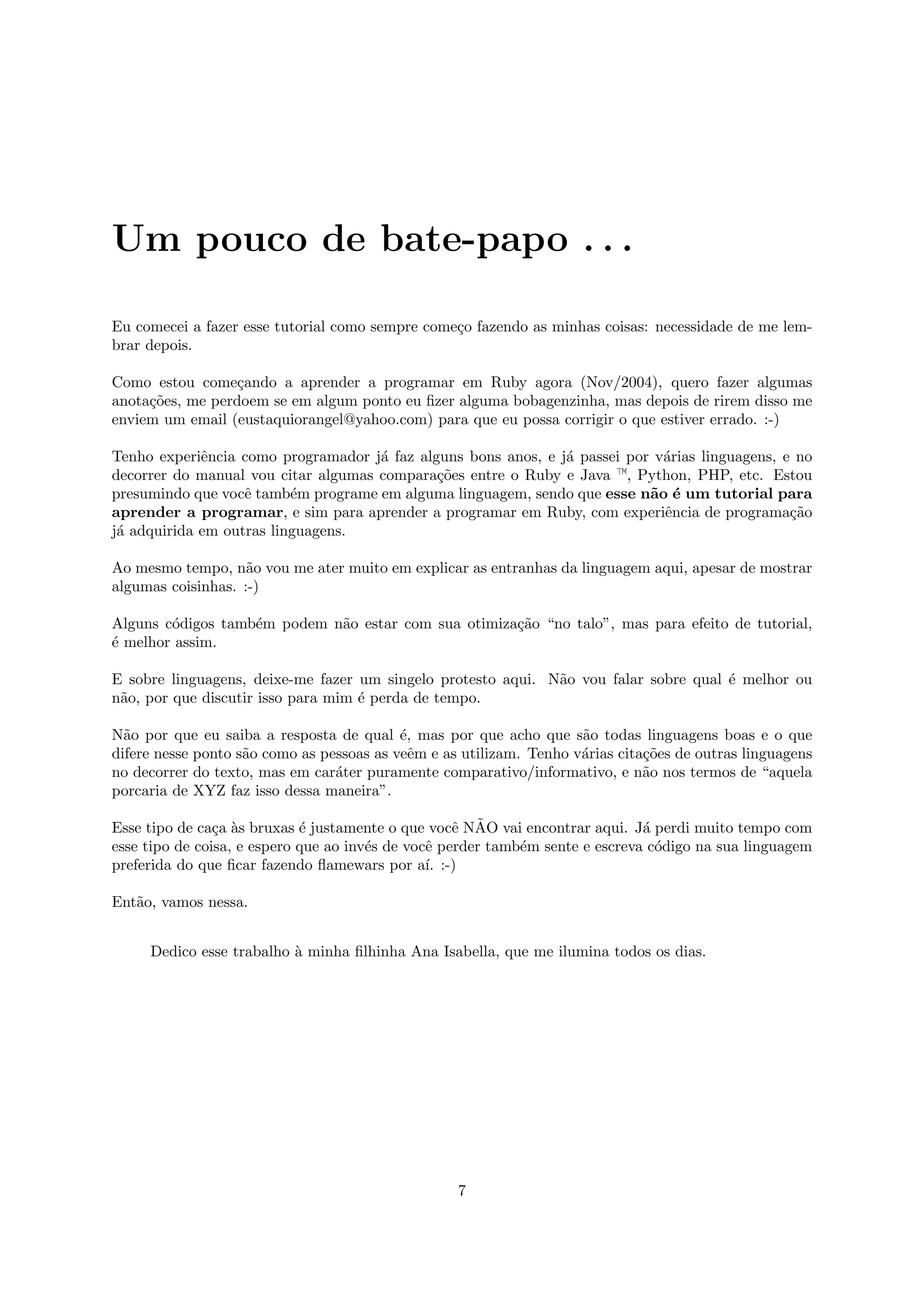 Um pouco de bate-papo . . .

Eu comecei a fazer esse tutorial como sempre come¸o fazendo as minhas coisas: necessidade de me lem-
                                                 c
brar depois.

Como estou come¸ando a aprender a programar em Ruby agora (Nov/2004), quero fazer algumas
                  c
anota¸˜es, me perdoem se em algum ponto eu ﬁzer alguma bobagenzinha, mas depois de rirem disso me
     co
enviem um email (eustaquiorangel@yahoo.com) para que eu possa corrigir o que estiver errado. :-)

Tenho experiˆncia como programador j´ faz alguns bons anos, e j´ passei por v´rias linguagens, e no
             e                       a                         a             a
decorrer do manual vou citar algumas compara¸˜es entre o Ruby e Java —, Python, PHP, etc. Estou
                                             co
presumindo que vocˆ tamb´m programe em alguma linguagem, sendo que esse n˜o ´ um tutorial para
                   e      e                                                a e
aprender a programar, e sim para aprender a programar em Ruby, com experiˆncia de programa¸˜o
                                                                             e                  ca
j´ adquirida em outras linguagens.
 a

Ao mesmo tempo, n˜o vou me ater muito em explicar as entranhas da linguagem aqui, apesar de mostrar
                    a
algumas coisinhas. :-)

Alguns c´digos tamb´m podem n˜o estar com sua otimiza¸˜o “no talo”, mas para efeito de tutorial,
        o          e         a                       ca
´ melhor assim.
e

E sobre linguagens, deixe-me fazer um singelo protesto aqui. N˜o vou falar sobre qual ´ melhor ou
                                                              a                       e
n˜o, por que discutir isso para mim ´ perda de tempo.
 a                                  e

N˜o por que eu saiba a resposta de qual ´, mas por que acho que s˜o todas linguagens boas e o que
  a                                        e                         a
difere nesse ponto s˜o como as pessoas as veˆm e as utilizam. Tenho v´rias cita¸˜es de outras linguagens
                    a                        e                       a         co
no decorrer do texto, mas em car´ter puramente comparativo/informativo, e n˜o nos termos de “aquela
                                 a                                             a
porcaria de XYZ faz isso dessa maneira”.

                c a          e                      e ˜
Esse tipo de ca¸a `s bruxas ´ justamente o que vocˆ NAO vai encontrar aqui. J´ perdi muito tempo com
                                                                               a
esse tipo de coisa, e espero que ao inv´s de vocˆ perder tamb´m sente e escreva c´digo na sua linguagem
                                       e        e            e                   o
preferida do que ﬁcar fazendo ﬂamewars por a´ :-)
                                                ı.

Ent˜o, vamos nessa.
   a


     Dedico esse trabalho ` minha ﬁlhinha Ana Isabella, que me ilumina todos os dias.
                          a




                                                   7
 