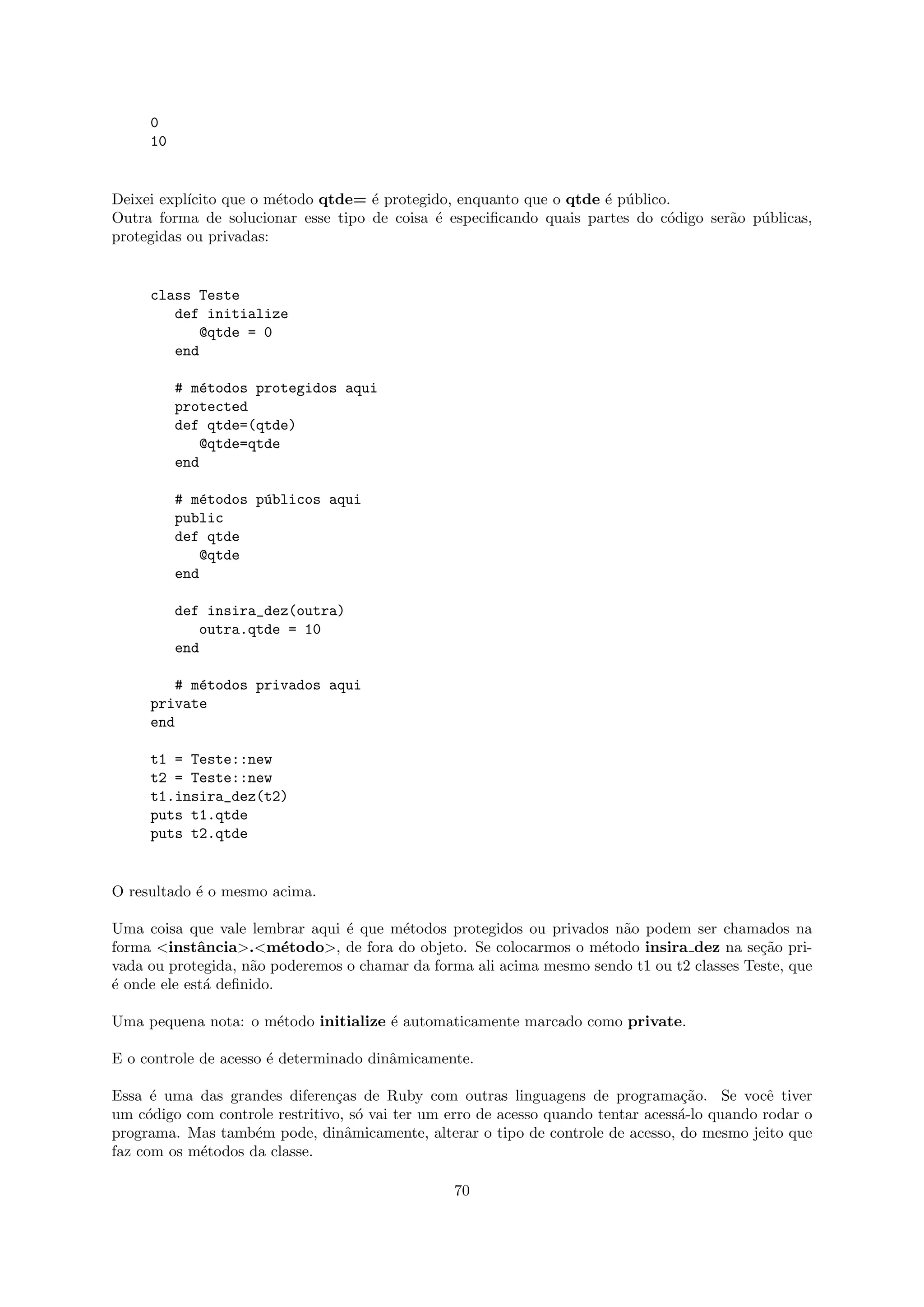 0
     10


Deixei expl´
           ıcito que o m´todo qtde= ´ protegido, enquanto que o qtde ´ p´blico.
                        e           e                                e u
Outra forma de solucionar esse tipo de coisa ´ especiﬁcando quais partes do c´digo ser˜o p´blicas,
                                              e                               o       a   u
protegidas ou privadas:


     class Teste
        def initialize
           @qtde = 0
        end

          # m´todos protegidos aqui
              e
          protected
          def qtde=(qtde)
             @qtde=qtde
          end

          # m´todos p´blicos aqui
              e      u
          public
          def qtde
             @qtde
          end

          def insira_dez(outra)
             outra.qtde = 10
          end

        # m´todos privados aqui
           e
     private
     end

     t1 = Teste::new
     t2 = Teste::new
     t1.insira_dez(t2)
     puts t1.qtde
     puts t2.qtde


O resultado ´ o mesmo acima.
            e

Uma coisa que vale lembrar aqui ´ que m´todos protegidos ou privados n˜o podem ser chamados na
                                 e      e                              a
forma <instˆncia>.<m´todo>, de fora do objeto. Se colocarmos o m´todo insira dez na se¸˜o pri-
             a           e                                          e                       ca
vada ou protegida, n˜o poderemos o chamar da forma ali acima mesmo sendo t1 ou t2 classes Teste, que
                    a
´ onde ele est´ deﬁnido.
e             a

Uma pequena nota: o m´todo initialize ´ automaticamente marcado como private.
                     e                e

E o controle de acesso ´ determinado dinˆmicamente.
                       e                a

Essa ´ uma das grandes diferen¸as de Ruby com outras linguagens de programa¸˜o. Se vocˆ tiver
      e                         c                                                  ca           e
um c´digo com controle restritivo, s´ vai ter um erro de acesso quando tentar acess´-lo quando rodar o
     o                              o                                              a
programa. Mas tamb´m pode, dinˆmicamente, alterar o tipo de controle de acesso, do mesmo jeito que
                    e             a
faz com os m´todos da classe.
            e

                                                 70
 