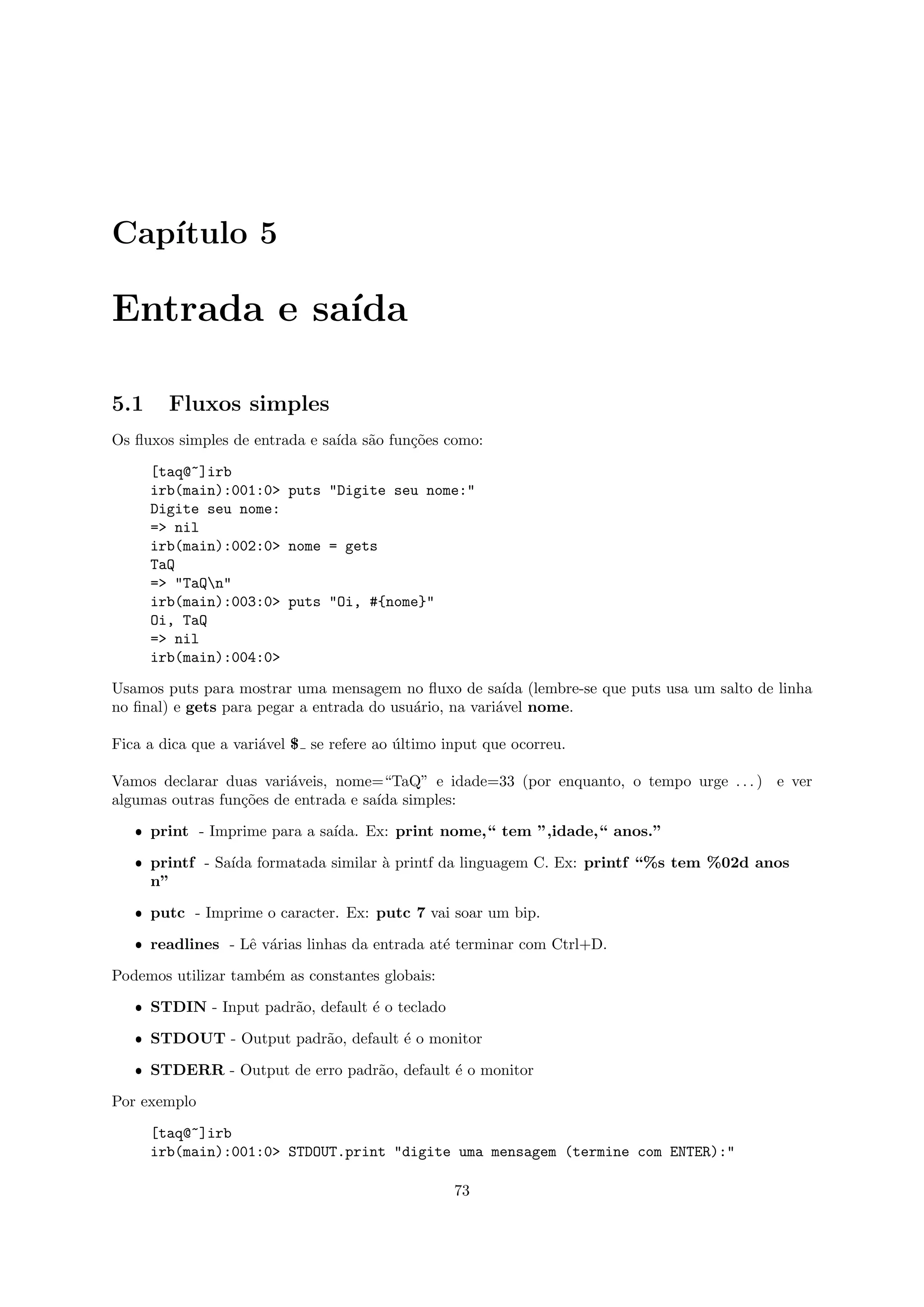 Cap´
   ıtulo 5

Entrada e sa´
            ıda

5.1     Fluxos simples
Os ﬂuxos simples de entrada e sa´ s˜o fun¸˜es como:
                                ıda a    co

      [taq@~]irb
      irb(main):001:0> puts "Digite seu nome:"
      Digite seu nome:
      => nil
      irb(main):002:0> nome = gets
      TaQ
      => "TaQn"
      irb(main):003:0> puts "Oi, #{nome}"
      Oi, TaQ
      => nil
      irb(main):004:0>

Usamos puts para mostrar uma mensagem no ﬂuxo de sa´ (lembre-se que puts usa um salto de linha
                                                         ıda
no ﬁnal) e gets para pegar a entrada do usu´rio, na vari´vel nome.
                                           a            a

Fica a dica que a vari´vel $ se refere ao ultimo input que ocorreu.
                      a                   ´

Vamos declarar duas vari´veis, nome=“TaQ” e idade=33 (por enquanto, o tempo urge . . . ) e ver
                         a
algumas outras fun¸˜es de entrada e sa´ simples:
                  co                  ıda

   ˆ print - Imprime para a sa´
                              ıda. Ex: print nome,“ tem ”,idade,“ anos.”

   ˆ printf - Sa´ formatada similar ` printf da linguagem C. Ex: printf “%s tem %02d anos
                ıda                 a
     n”

   ˆ putc - Imprime o caracter. Ex: putc 7 vai soar um bip.

   ˆ readlines - Lˆ v´rias linhas da entrada at´ terminar com Ctrl+D.
                  e a                          e

Podemos utilizar tamb´m as constantes globais:
                     e

   ˆ STDIN - Input padr˜o, default ´ o teclado
                       a           e

   ˆ STDOUT - Output padr˜o, default ´ o monitor
                         a           e

   ˆ STDERR - Output de erro padr˜o, default ´ o monitor
                                 a           e

Por exemplo

      [taq@~]irb
      irb(main):001:0> STDOUT.print "digite uma mensagem (termine com ENTER):"

                                                  73
 