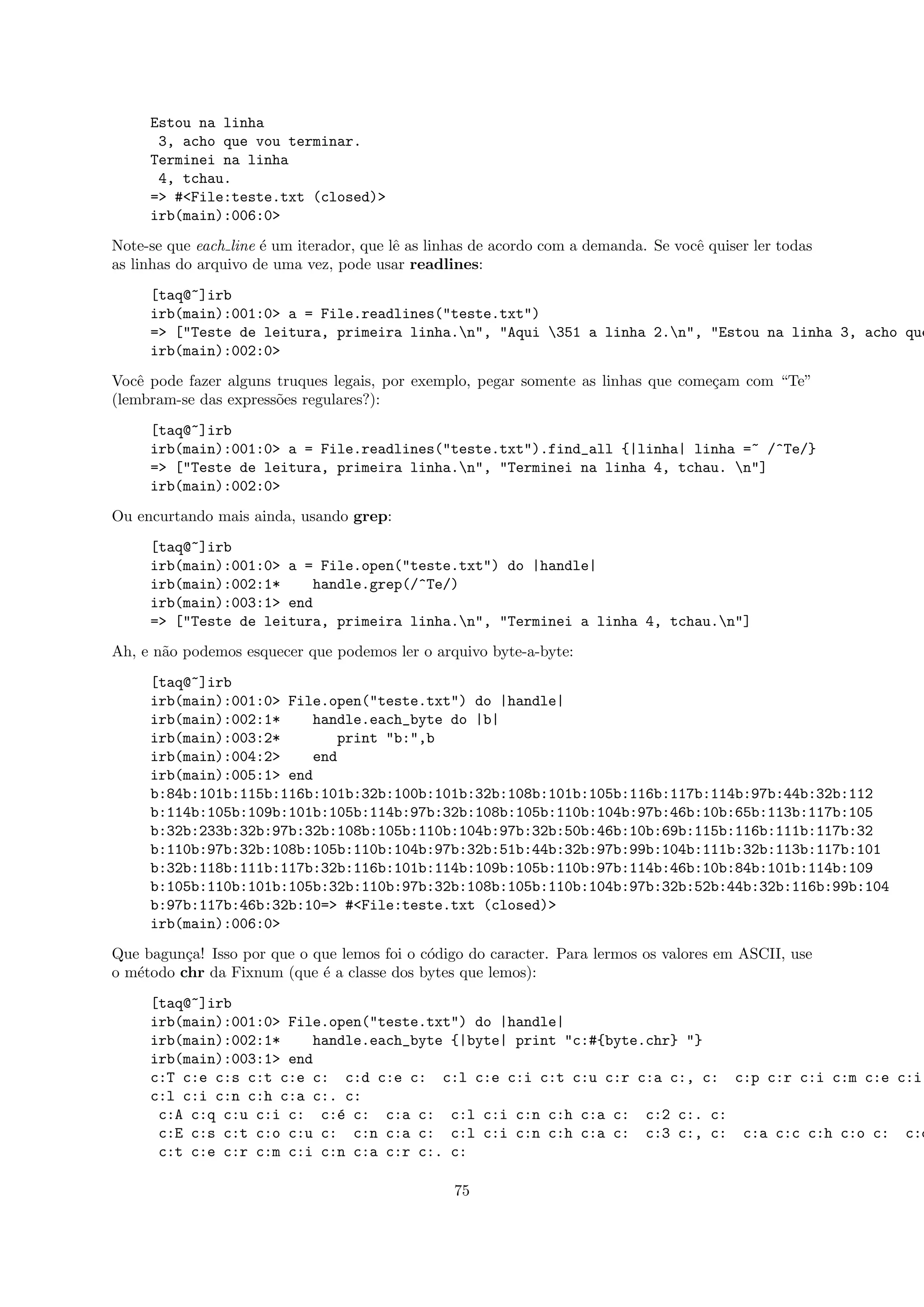 Estou na linha
      3, acho que vou terminar.
     Terminei na linha
      4, tchau.
     => #<File:teste.txt (closed)>
     irb(main):006:0>
Note-se que each line ´ um iterador, que lˆ as linhas de acordo com a demanda. Se vocˆ quiser ler todas
                      e                   e                                          e
as linhas do arquivo de uma vez, pode usar readlines:
     [taq@~]irb
     irb(main):001:0> a = File.readlines("teste.txt")
     => ["Teste de leitura, primeira linha.n", "Aqui 351 a linha 2.n", "Estou na linha 3, acho que
     irb(main):002:0>
Vocˆ pode fazer alguns truques legais, por exemplo, pegar somente as linhas que come¸am com “Te”
    e                                                                               c
(lembram-se das express˜es regulares?):
                       o
     [taq@~]irb
     irb(main):001:0> a = File.readlines("teste.txt").find_all {|linha| linha =~ /^Te/}
     => ["Teste de leitura, primeira linha.n", "Terminei na linha 4, tchau. n"]
     irb(main):002:0>
Ou encurtando mais ainda, usando grep:
     [taq@~]irb
     irb(main):001:0> a = File.open("teste.txt") do |handle|
     irb(main):002:1*    handle.grep(/^Te/)
     irb(main):003:1> end
     => ["Teste de leitura, primeira linha.n", "Terminei a linha 4, tchau.n"]
Ah, e n˜o podemos esquecer que podemos ler o arquivo byte-a-byte:
       a
     [taq@~]irb
     irb(main):001:0> File.open("teste.txt") do |handle|
     irb(main):002:1*    handle.each_byte do |b|
     irb(main):003:2*        print "b:",b
     irb(main):004:2>    end
     irb(main):005:1> end
     b:84b:101b:115b:116b:101b:32b:100b:101b:32b:108b:101b:105b:116b:117b:114b:97b:44b:32b:112
     b:114b:105b:109b:101b:105b:114b:97b:32b:108b:105b:110b:104b:97b:46b:10b:65b:113b:117b:105
     b:32b:233b:32b:97b:32b:108b:105b:110b:104b:97b:32b:50b:46b:10b:69b:115b:116b:111b:117b:32
     b:110b:97b:32b:108b:105b:110b:104b:97b:32b:51b:44b:32b:97b:99b:104b:111b:32b:113b:117b:101
     b:32b:118b:111b:117b:32b:116b:101b:114b:109b:105b:110b:97b:114b:46b:10b:84b:101b:114b:109
     b:105b:110b:101b:105b:32b:110b:97b:32b:108b:105b:110b:104b:97b:32b:52b:44b:32b:116b:99b:104
     b:97b:117b:46b:32b:10=> #<File:teste.txt (closed)>
     irb(main):006:0>
Que bagun¸a! Isso por que o que lemos foi o c´digo do caracter. Para lermos os valores em ASCII, use
          c                                  o
o m´todo chr da Fixnum (que ´ a classe dos bytes que lemos):
   e                         e
     [taq@~]irb
     irb(main):001:0> File.open("teste.txt") do |handle|
     irb(main):002:1*    handle.each_byte {|byte| print "c:#{byte.chr} "}
     irb(main):003:1> end
     c:T c:e c:s c:t c:e c: c:d c:e c: c:l c:e c:i c:t c:u c:r c:a c:, c: c:p c:r c:i c:m c:e c:i
     c:l c:i c:n c:h c:a c:. c:
      c:A c:q c:u c:i c: c:´ c: c:a c: c:l c:i c:n c:h c:a c: c:2 c:. c:
                            e
      c:E c:s c:t c:o c:u c: c:n c:a c: c:l c:i c:n c:h c:a c: c:3 c:, c: c:a c:c c:h c:o c: c:q
      c:t c:e c:r c:m c:i c:n c:a c:r c:. c:

                                                  75
 