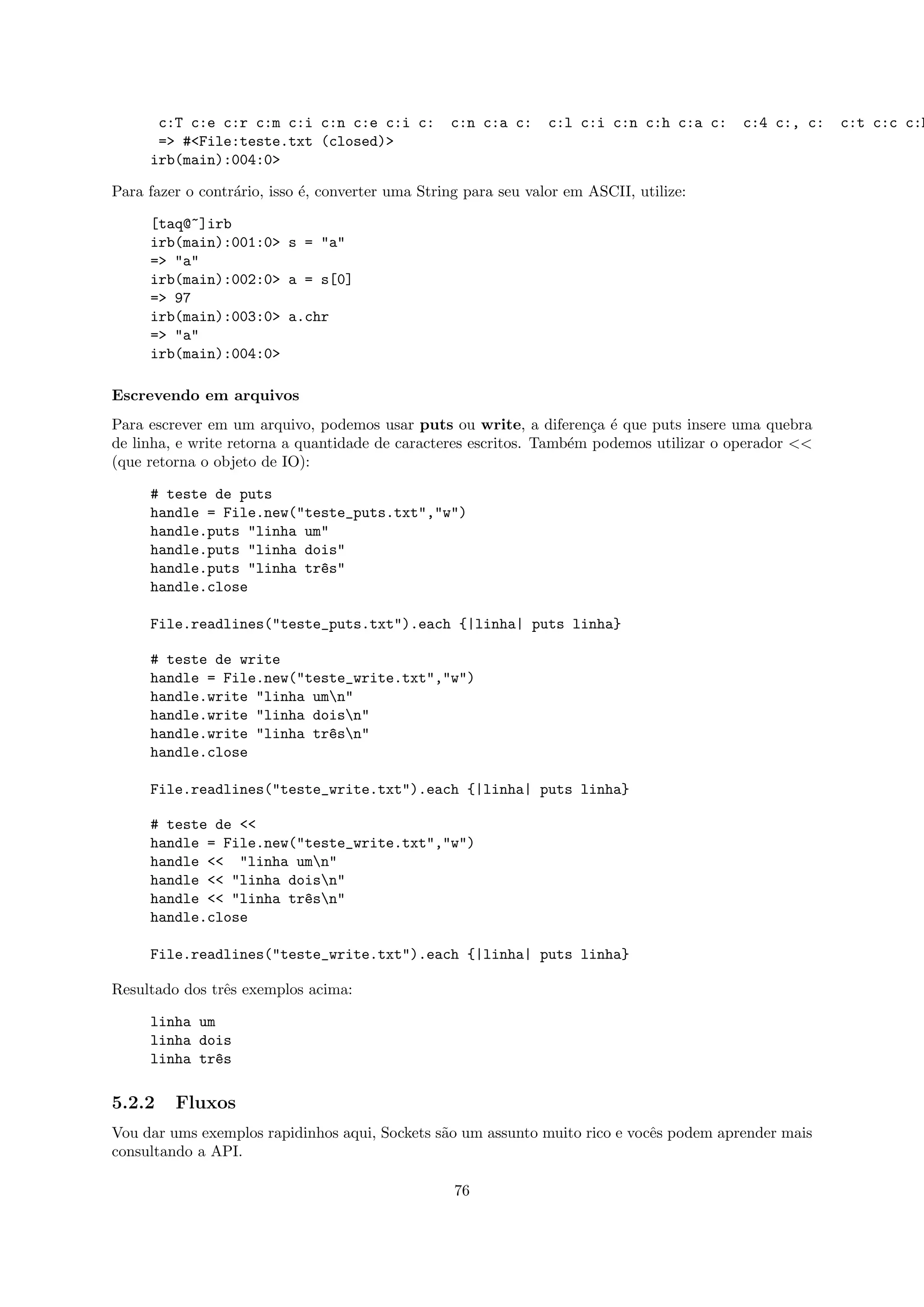 c:T c:e c:r c:m c:i c:n c:e c:i c:          c:n c:a c:     c:l c:i c:n c:h c:a c:   c:4 c:, c:   c:t c:c c:h
      => #<File:teste.txt (closed)>
     irb(main):004:0>

Para fazer o contr´rio, isso ´, converter uma String para seu valor em ASCII, utilize:
                  a          e

     [taq@~]irb
     irb(main):001:0> s = "a"
     => "a"
     irb(main):002:0> a = s[0]
     => 97
     irb(main):003:0> a.chr
     => "a"
     irb(main):004:0>

Escrevendo em arquivos
Para escrever em um arquivo, podemos usar puts ou write, a diferen¸a ´ que puts insere uma quebra
                                                                      c e
de linha, e write retorna a quantidade de caracteres escritos. Tamb´m podemos utilizar o operador <<
                                                                   e
(que retorna o objeto de IO):

     # teste de puts
     handle = File.new("teste_puts.txt","w")
     handle.puts "linha um"
     handle.puts "linha dois"
     handle.puts "linha tr^s"
                          e
     handle.close

     File.readlines("teste_puts.txt").each {|linha| puts linha}

     # teste de write
     handle = File.new("teste_write.txt","w")
     handle.write "linha umn"
     handle.write "linha doisn"
     handle.write "linha tr^sn"
                           e
     handle.close

     File.readlines("teste_write.txt").each {|linha| puts linha}

     # teste de <<
     handle = File.new("teste_write.txt","w")
     handle << "linha umn"
     handle << "linha doisn"
     handle << "linha tr^sn"
                        e
     handle.close

     File.readlines("teste_write.txt").each {|linha| puts linha}

Resultado dos trˆs exemplos acima:
                e

     linha um
     linha dois
     linha tr^s
              e

5.2.2    Fluxos
Vou dar ums exemplos rapidinhos aqui, Sockets s˜o um assunto muito rico e vocˆs podem aprender mais
                                               a                             e
consultando a API.

                                                   76
 