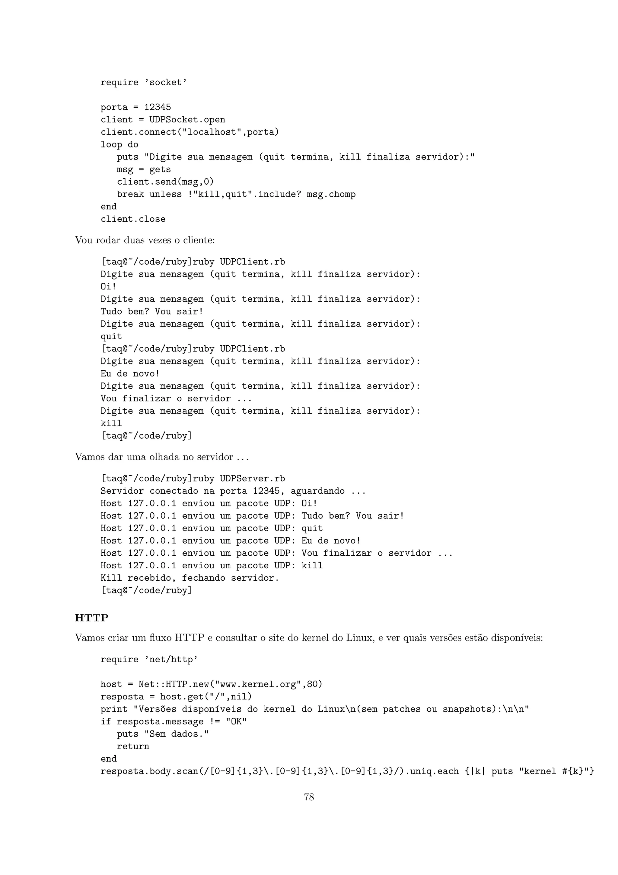require ’socket’

     porta = 12345
     client = UDPSocket.open
     client.connect("localhost",porta)
     loop do
         puts "Digite sua mensagem (quit termina, kill finaliza servidor):"
         msg = gets
         client.send(msg,0)
         break unless !"kill,quit".include? msg.chomp
     end
     client.close

Vou rodar duas vezes o cliente:

     [taq@~/code/ruby]ruby UDPClient.rb
     Digite sua mensagem (quit termina,        kill finaliza servidor):
     Oi!
     Digite sua mensagem (quit termina,        kill finaliza servidor):
     Tudo bem? Vou sair!
     Digite sua mensagem (quit termina,        kill finaliza servidor):
     quit
     [taq@~/code/ruby]ruby UDPClient.rb
     Digite sua mensagem (quit termina,        kill finaliza servidor):
     Eu de novo!
     Digite sua mensagem (quit termina,        kill finaliza servidor):
     Vou finalizar o servidor ...
     Digite sua mensagem (quit termina,        kill finaliza servidor):
     kill
     [taq@~/code/ruby]

Vamos dar uma olhada no servidor . . .

     [taq@~/code/ruby]ruby UDPServer.rb
     Servidor conectado na porta 12345, aguardando ...
     Host 127.0.0.1 enviou um pacote UDP: Oi!
     Host 127.0.0.1 enviou um pacote UDP: Tudo bem? Vou sair!
     Host 127.0.0.1 enviou um pacote UDP: quit
     Host 127.0.0.1 enviou um pacote UDP: Eu de novo!
     Host 127.0.0.1 enviou um pacote UDP: Vou finalizar o servidor ...
     Host 127.0.0.1 enviou um pacote UDP: kill
     Kill recebido, fechando servidor.
     [taq@~/code/ruby]

HTTP
Vamos criar um ﬂuxo HTTP e consultar o site do kernel do Linux, e ver quais vers˜es est˜o dispon´
                                                                                o      a        ıveis:

     require ’net/http’

     host = Net::HTTP.new("www.kernel.org",80)
     resposta = host.get("/",nil)
     print "Vers~es dispon´veis do kernel do Linuxn(sem patches ou snapshots):nn"
                 o         ı
     if resposta.message != "OK"
         puts "Sem dados."
         return
     end
     resposta.body.scan(/[0-9]{1,3}.[0-9]{1,3}.[0-9]{1,3}/).uniq.each {|k| puts "kernel #{k}"}

                                                 78
 