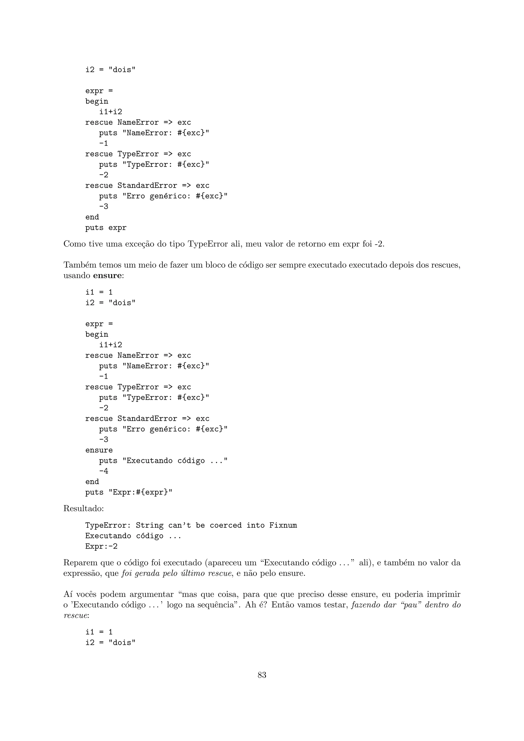 i2 = "dois"

     expr =
     begin
        i1+i2
     rescue NameError => exc
        puts "NameError: #{exc}"
        -1
     rescue TypeError => exc
        puts "TypeError: #{exc}"
        -2
     rescue StandardError => exc
        puts "Erro gen´rico: #{exc}"
                      e
        -3
     end
     puts expr
Como tive uma exce¸˜o do tipo TypeError ali, meu valor de retorno em expr foi -2.
                  ca

Tamb´m temos um meio de fazer um bloco de c´digo ser sempre executado executado depois dos rescues,
     e                                     o
usando ensure:
     i1 = 1
     i2 = "dois"

     expr =
     begin
         i1+i2
     rescue NameError => exc
         puts "NameError: #{exc}"
         -1
     rescue TypeError => exc
         puts "TypeError: #{exc}"
         -2
     rescue StandardError => exc
         puts "Erro gen´rico: #{exc}"
                       e
         -3
     ensure
         puts "Executando c´digo ..."
                           o
         -4
     end
     puts "Expr:#{expr}"
Resultado:
     TypeError: String can’t be coerced into Fixnum
     Executando c´digo ...
                 o
     Expr:-2
Reparem que o c´digo foi executado (apareceu um “Executando c´digo . . . ” ali), e tamb´m no valor da
                 o                                               o                     e
express˜o, que foi gerada pelo ultimo rescue, e n˜o pelo ensure.
       a                       ´                 a

A´ vocˆs podem argumentar “mas que coisa, para que que preciso desse ensure, eu poderia imprimir
  ı    e
o ’Executando c´digo . . . ’ logo na sequˆncia”. Ah ´? Ent˜o vamos testar, fazendo dar “pau” dentro do
               o                         e          e     a
rescue:
     i1 = 1
     i2 = "dois"


                                                 83
 