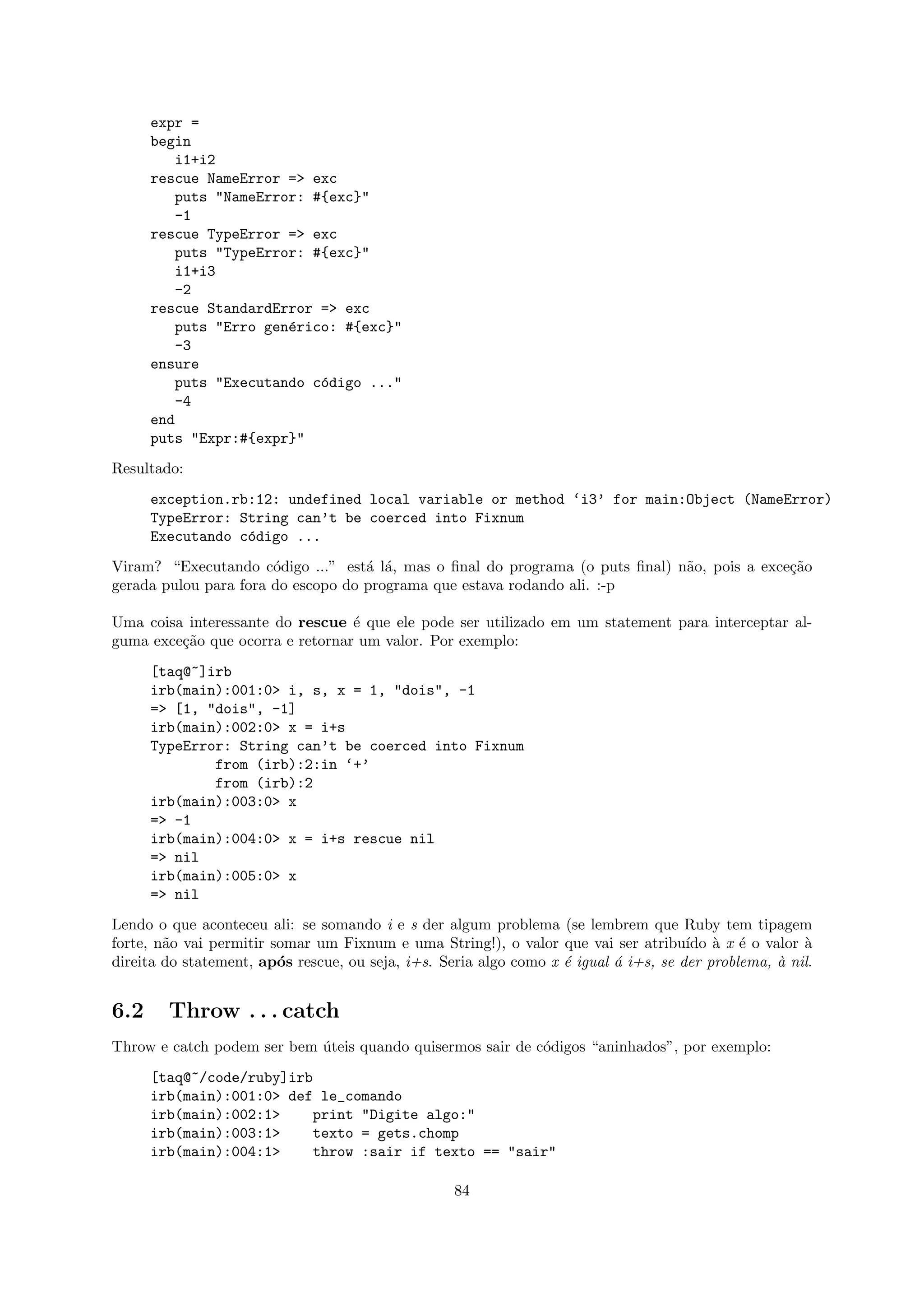 expr =
      begin
         i1+i2
      rescue NameError => exc
         puts "NameError: #{exc}"
         -1
      rescue TypeError => exc
         puts "TypeError: #{exc}"
         i1+i3
         -2
      rescue StandardError => exc
         puts "Erro gen´rico: #{exc}"
                       e
         -3
      ensure
         puts "Executando c´digo ..."
                           o
         -4
      end
      puts "Expr:#{expr}"
Resultado:
      exception.rb:12: undefined local variable or method ‘i3’ for main:Object (NameError)
      TypeError: String can’t be coerced into Fixnum
      Executando c´digo ...
                  o
Viram? “Executando c´digo ...” est´ l´, mas o ﬁnal do programa (o puts ﬁnal) n˜o, pois a exce¸˜o
                       o            a a                                       a              ca
gerada pulou para fora do escopo do programa que estava rodando ali. :-p

Uma coisa interessante do rescue ´ que ele pode ser utilizado em um statement para interceptar al-
                                  e
guma exce¸˜o que ocorra e retornar um valor. Por exemplo:
         ca
      [taq@~]irb
      irb(main):001:0> i, s, x = 1, "dois", -1
      => [1, "dois", -1]
      irb(main):002:0> x = i+s
      TypeError: String can’t be coerced into Fixnum
              from (irb):2:in ‘+’
              from (irb):2
      irb(main):003:0> x
      => -1
      irb(main):004:0> x = i+s rescue nil
      => nil
      irb(main):005:0> x
      => nil
Lendo o que aconteceu ali: se somando i e s der algum problema (se lembrem que Ruby tem tipagem
forte, n˜o vai permitir somar um Fixnum e uma String!), o valor que vai ser atribu´ ` x ´ o valor `
        a                                                                             ıdo a e          a
direita do statement, ap´s rescue, ou seja, i+s. Seria algo como x ´ igual ´ i+s, se der problema, ` nil.
                         o                                         e       a                       a


6.2     Throw . . . catch
Throw e catch podem ser bem uteis quando quisermos sair de c´digos “aninhados”, por exemplo:
                            ´                               o
      [taq@~/code/ruby]irb
      irb(main):001:0> def le_comando
      irb(main):002:1>    print "Digite algo:"
      irb(main):003:1>    texto = gets.chomp
      irb(main):004:1>    throw :sair if texto == "sair"

                                                   84
 