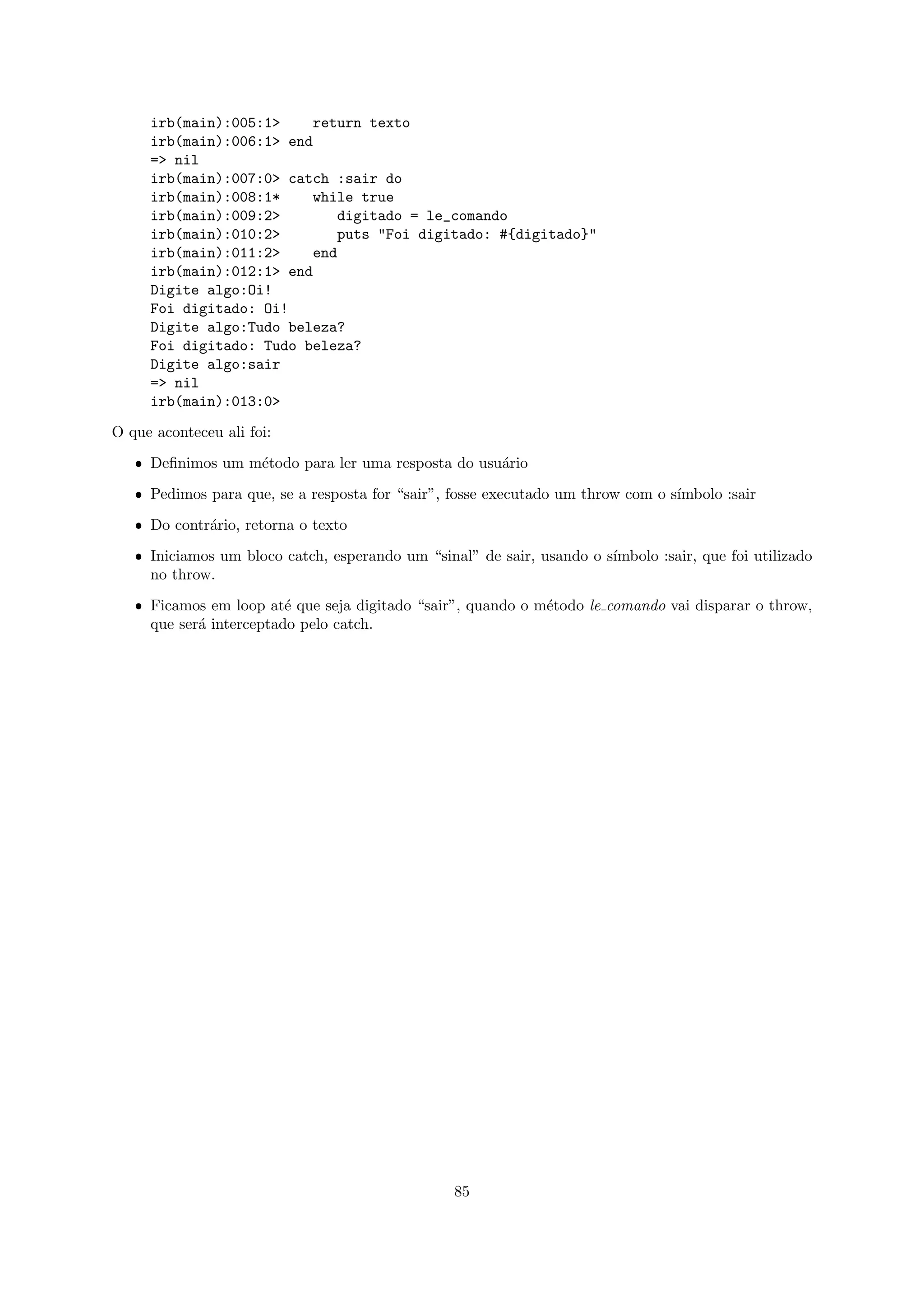 irb(main):005:1>    return texto
     irb(main):006:1> end
     => nil
     irb(main):007:0> catch :sair do
     irb(main):008:1*    while true
     irb(main):009:2>        digitado = le_comando
     irb(main):010:2>        puts "Foi digitado: #{digitado}"
     irb(main):011:2>    end
     irb(main):012:1> end
     Digite algo:Oi!
     Foi digitado: Oi!
     Digite algo:Tudo beleza?
     Foi digitado: Tudo beleza?
     Digite algo:sair
     => nil
     irb(main):013:0>

O que aconteceu ali foi:

   ˆ Deﬁnimos um m´todo para ler uma resposta do usu´rio
                  e                                 a

   ˆ Pedimos para que, se a resposta for “sair”, fosse executado um throw com o s´
                                                                                 ımbolo :sair

   ˆ Do contr´rio, retorna o texto
             a

   ˆ Iniciamos um bloco catch, esperando um “sinal” de sair, usando o s´
                                                                       ımbolo :sair, que foi utilizado
     no throw.

   ˆ Ficamos em loop at´ que seja digitado “sair”, quando o m´todo le comando vai disparar o throw,
                         e                                   e
     que ser´ interceptado pelo catch.
            a




                                                 85
 