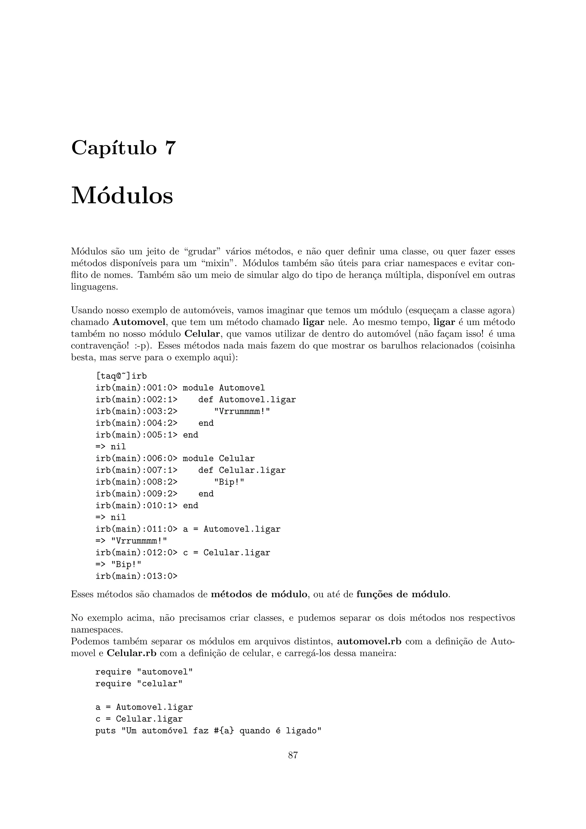 Cap´
   ıtulo 7

M´dulos
 o

M´dulos s˜o um jeito de “grudar” v´rios m´todos, e n˜o quer deﬁnir uma classe, ou quer fazer esses
   o      a                        a     e           a
m´todos dispon´
  e            ıveis para um “mixin”. M´dulos tamb´m s˜o uteis para criar namespaces e evitar con-
                                       o           e   a ´
ﬂito de nomes. Tamb´m s˜o um meio de simular algo do tipo de heran¸a m´ltipla, dispon´ em outras
                     e    a                                       c   u              ıvel
linguagens.

Usando nosso exemplo de autom´veis, vamos imaginar que temos um m´dulo (esque¸am a classe agora)
                               o                                   o            c
chamado Automovel, que tem um m´todo chamado ligar nele. Ao mesmo tempo, ligar ´ um m´todo
                                     e                                                e       e
tamb´m no nosso m´dulo Celular, que vamos utilizar de dentro do autom´vel (n˜o fa¸am isso! ´ uma
     e              o                                                  o      a    c         e
contraven¸˜o! :-p). Esses m´todos nada mais fazem do que mostrar os barulhos relacionados (coisinha
         ca                e
besta, mas serve para o exemplo aqui):
     [taq@~]irb
     irb(main):001:0>   module Automovel
     irb(main):002:1>      def Automovel.ligar
     irb(main):003:2>          "Vrrummmm!"
     irb(main):004:2>      end
     irb(main):005:1>   end
     => nil
     irb(main):006:0>   module Celular
     irb(main):007:1>      def Celular.ligar
     irb(main):008:2>          "Bip!"
     irb(main):009:2>      end
     irb(main):010:1>   end
     => nil
     irb(main):011:0>   a = Automovel.ligar
     => "Vrrummmm!"
     irb(main):012:0>   c = Celular.ligar
     => "Bip!"
     irb(main):013:0>
Esses m´todos s˜o chamados de m´todos de m´dulo, ou at´ de fun¸˜es de m´dulo.
       e       a               e          o           e       co       o

No exemplo acima, n˜o precisamos criar classes, e pudemos separar os dois m´todos nos respectivos
                    a                                                      e
namespaces.
Podemos tamb´m separar os m´dulos em arquivos distintos, automovel.rb com a deﬁni¸˜o de Auto-
             e               o                                                      ca
movel e Celular.rb com a deﬁni¸˜o de celular, e carreg´-los dessa maneira:
                               ca                     a
     require "automovel"
     require "celular"

     a = Automovel.ligar
     c = Celular.ligar
     puts "Um autom´vel faz #{a} quando ´ ligado"
                   o                    e

                                                87
 