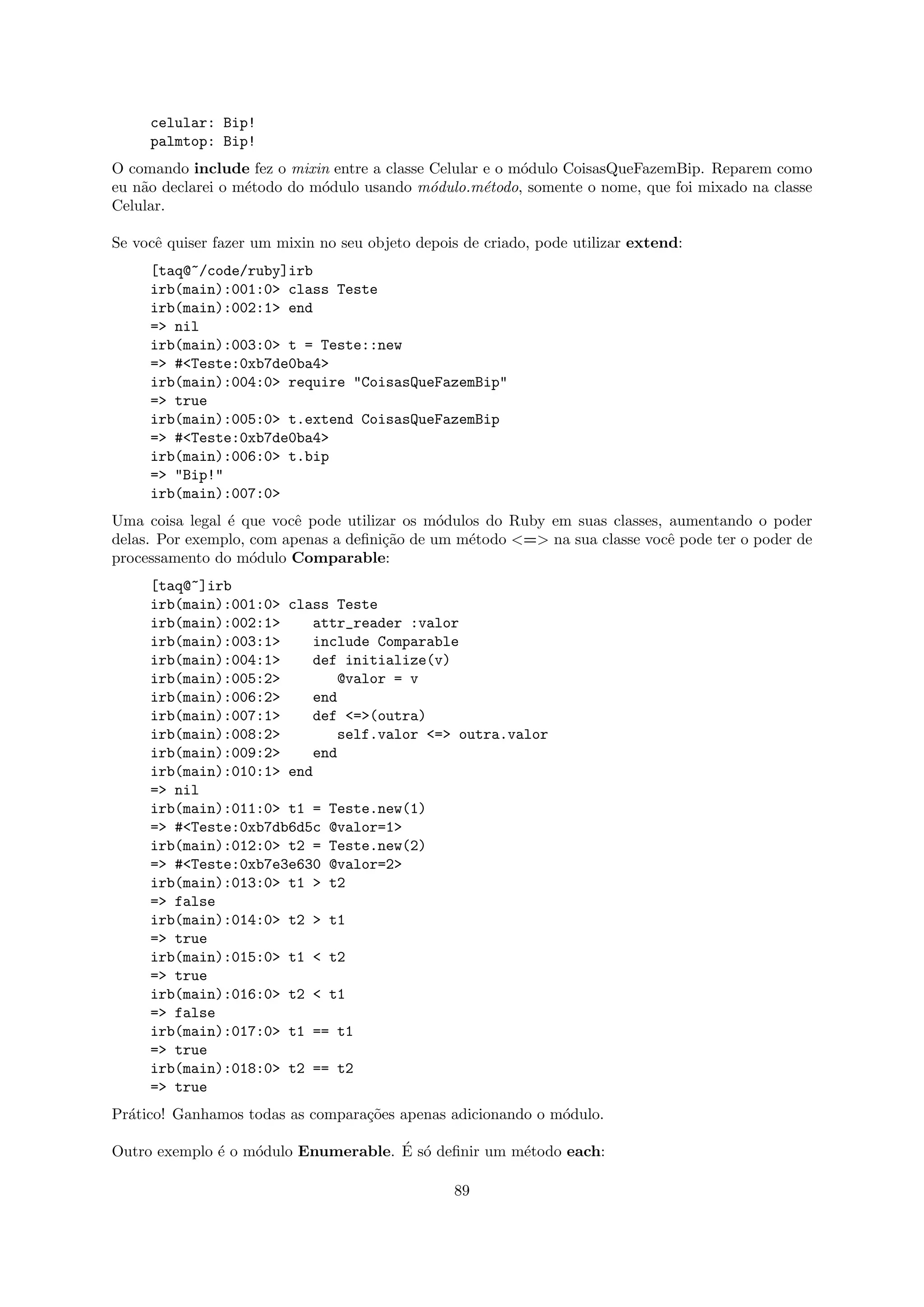 celular: Bip!
     palmtop: Bip!
O comando include fez o mixin entre a classe Celular e o m´dulo CoisasQueFazemBip. Reparem como
                                                          o
eu n˜o declarei o m´todo do m´dulo usando m´dulo.m´todo, somente o nome, que foi mixado na classe
    a              e         o               o       e
Celular.

Se vocˆ quiser fazer um mixin no seu objeto depois de criado, pode utilizar extend:
      e
     [taq@~/code/ruby]irb
     irb(main):001:0> class Teste
     irb(main):002:1> end
     => nil
     irb(main):003:0> t = Teste::new
     => #<Teste:0xb7de0ba4>
     irb(main):004:0> require "CoisasQueFazemBip"
     => true
     irb(main):005:0> t.extend CoisasQueFazemBip
     => #<Teste:0xb7de0ba4>
     irb(main):006:0> t.bip
     => "Bip!"
     irb(main):007:0>
Uma coisa legal ´ que vocˆ pode utilizar os m´dulos do Ruby em suas classes, aumentando o poder
                e         e                   o
delas. Por exemplo, com apenas a deﬁni¸˜o de um m´todo <=> na sua classe vocˆ pode ter o poder de
                                      ca         e                           e
processamento do m´dulo Comparable:
                    o
     [taq@~]irb
     irb(main):001:0> class Teste
     irb(main):002:1>    attr_reader :valor
     irb(main):003:1>    include Comparable
     irb(main):004:1>    def initialize(v)
     irb(main):005:2>        @valor = v
     irb(main):006:2>    end
     irb(main):007:1>    def <=>(outra)
     irb(main):008:2>        self.valor <=> outra.valor
     irb(main):009:2>    end
     irb(main):010:1> end
     => nil
     irb(main):011:0> t1 = Teste.new(1)
     => #<Teste:0xb7db6d5c @valor=1>
     irb(main):012:0> t2 = Teste.new(2)
     => #<Teste:0xb7e3e630 @valor=2>
     irb(main):013:0> t1 > t2
     => false
     irb(main):014:0> t2 > t1
     => true
     irb(main):015:0> t1 < t2
     => true
     irb(main):016:0> t2 < t1
     => false
     irb(main):017:0> t1 == t1
     => true
     irb(main):018:0> t2 == t2
     => true
Pr´tico! Ganhamos todas as compara¸˜es apenas adicionando o m´dulo.
  a                               co                         o

              e    o                 ´ o
Outro exemplo ´ o m´dulo Enumerable. E s´ deﬁnir um m´todo each:
                                                     e

                                                 89
 