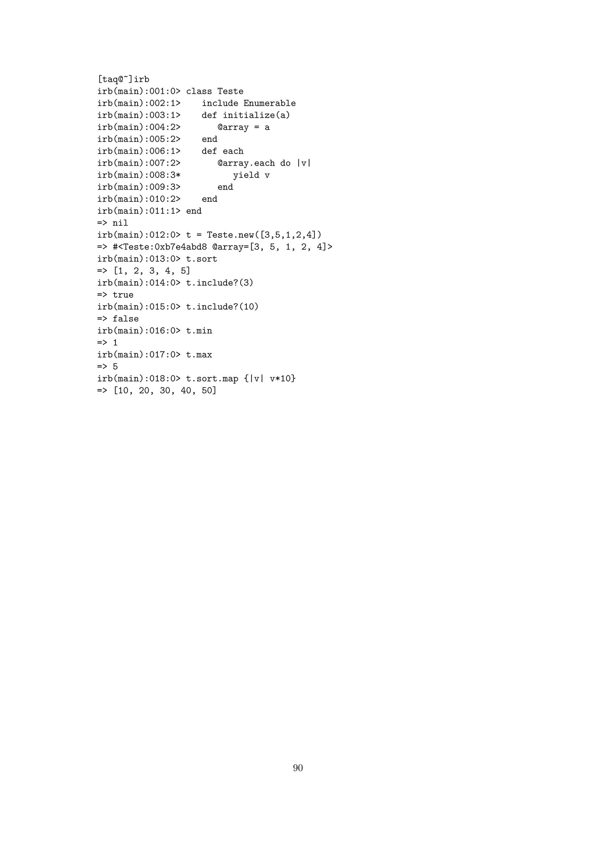 [taq@~]irb
irb(main):001:0> class Teste
irb(main):002:1>    include Enumerable
irb(main):003:1>    def initialize(a)
irb(main):004:2>        @array = a
irb(main):005:2>    end
irb(main):006:1>    def each
irb(main):007:2>        @array.each do |v|
irb(main):008:3*           yield v
irb(main):009:3>        end
irb(main):010:2>    end
irb(main):011:1> end
=> nil
irb(main):012:0> t = Teste.new([3,5,1,2,4])
=> #<Teste:0xb7e4abd8 @array=[3, 5, 1, 2, 4]>
irb(main):013:0> t.sort
=> [1, 2, 3, 4, 5]
irb(main):014:0> t.include?(3)
=> true
irb(main):015:0> t.include?(10)
=> false
irb(main):016:0> t.min
=> 1
irb(main):017:0> t.max
=> 5
irb(main):018:0> t.sort.map {|v| v*10}
=> [10, 20, 30, 40, 50]




                                     90
 