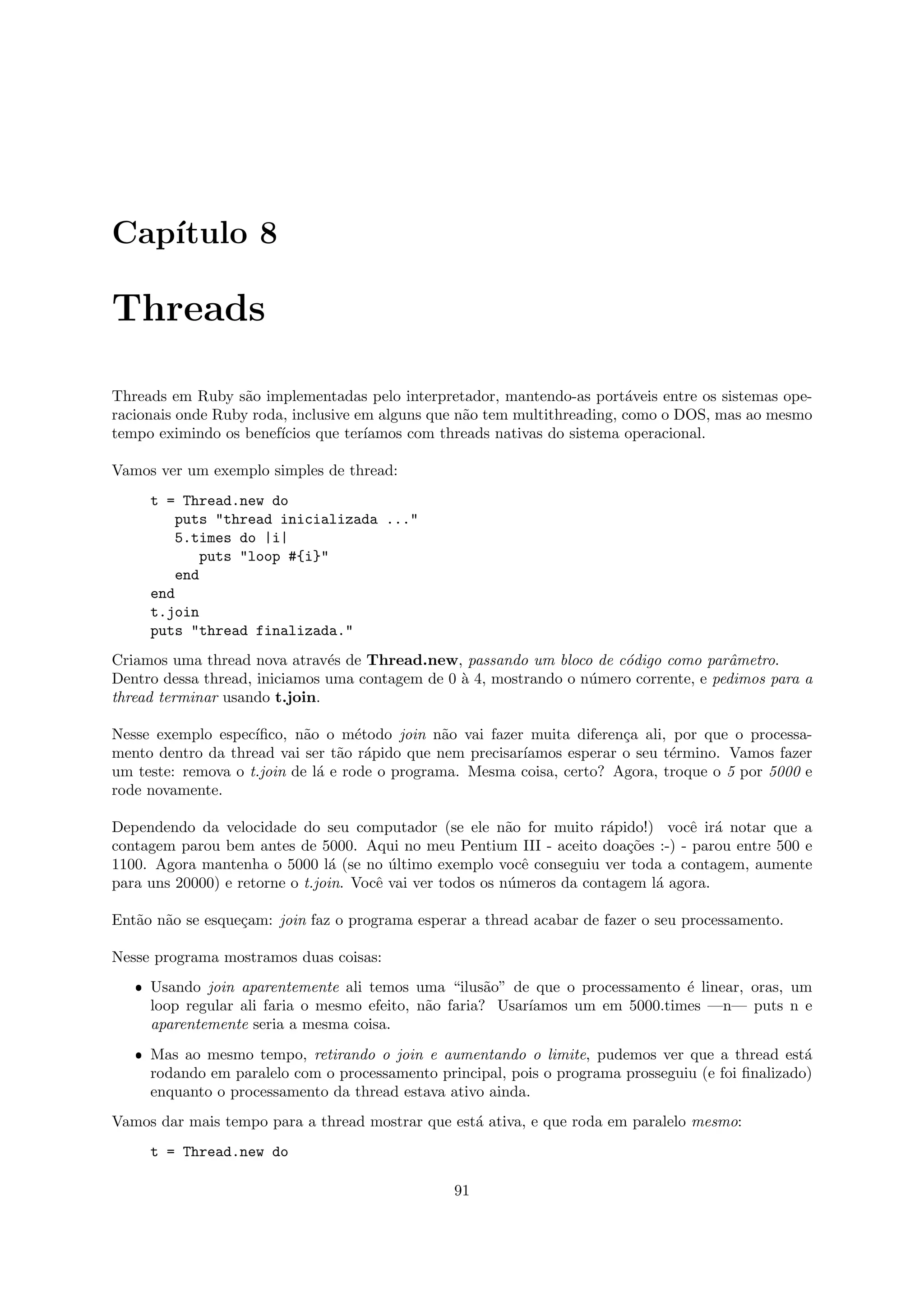 Cap´
   ıtulo 8

Threads

Threads em Ruby s˜o implementadas pelo interpretador, mantendo-as port´veis entre os sistemas ope-
                   a                                                      a
racionais onde Ruby roda, inclusive em alguns que n˜o tem multithreading, como o DOS, mas ao mesmo
                                                   a
tempo eximindo os benef´ıcios que ter´
                                     ıamos com threads nativas do sistema operacional.

Vamos ver um exemplo simples de thread:
     t = Thread.new do
         puts "thread inicializada ..."
         5.times do |i|
            puts "loop #{i}"
         end
     end
     t.join
     puts "thread finalizada."
Criamos uma thread nova atrav´s de Thread.new, passando um bloco de c´digo como parˆmetro.
                               e                                       o               a
Dentro dessa thread, iniciamos uma contagem de 0 ` 4, mostrando o n´mero corrente, e pedimos para a
                                                 a                 u
thread terminar usando t.join.

Nesse exemplo espec´ıﬁco, n˜o o m´todo join n˜o vai fazer muita diferen¸a ali, por que o processa-
                            a       e           a                       c
mento dentro da thread vai ser t˜o r´pido que nem precisar´
                                 a a                      ıamos esperar o seu t´rmino. Vamos fazer
                                                                               e
um teste: remova o t.join de l´ e rode o programa. Mesma coisa, certo? Agora, troque o 5 por 5000 e
                              a
rode novamente.

Dependendo da velocidade do seu computador (se ele n˜o for muito r´pido!) vocˆ ir´ notar que a
                                                           a            a           e a
contagem parou bem antes de 5000. Aqui no meu Pentium III - aceito doa¸˜es :-) - parou entre 500 e
                                                                           co
1100. Agora mantenha o 5000 l´ (se no ultimo exemplo vocˆ conseguiu ver toda a contagem, aumente
                                a        ´                   e
para uns 20000) e retorne o t.join. Vocˆ vai ver todos os n´meros da contagem l´ agora.
                                       e                   u                   a

Ent˜o n˜o se esque¸am: join faz o programa esperar a thread acabar de fazer o seu processamento.
   a a            c

Nesse programa mostramos duas coisas:
   ˆ Usando join aparentemente ali temos uma “ilus˜o” de que o processamento ´ linear, oras, um
                                                      a                        e
     loop regular ali faria o mesmo efeito, n˜o faria? Usar´
                                             a             ıamos um em 5000.times —n— puts n e
     aparentemente seria a mesma coisa.
   ˆ Mas ao mesmo tempo, retirando o join e aumentando o limite, pudemos ver que a thread est´     a
     rodando em paralelo com o processamento principal, pois o programa prosseguiu (e foi ﬁnalizado)
     enquanto o processamento da thread estava ativo ainda.
Vamos dar mais tempo para a thread mostrar que est´ ativa, e que roda em paralelo mesmo:
                                                  a
     t = Thread.new do

                                                91
 