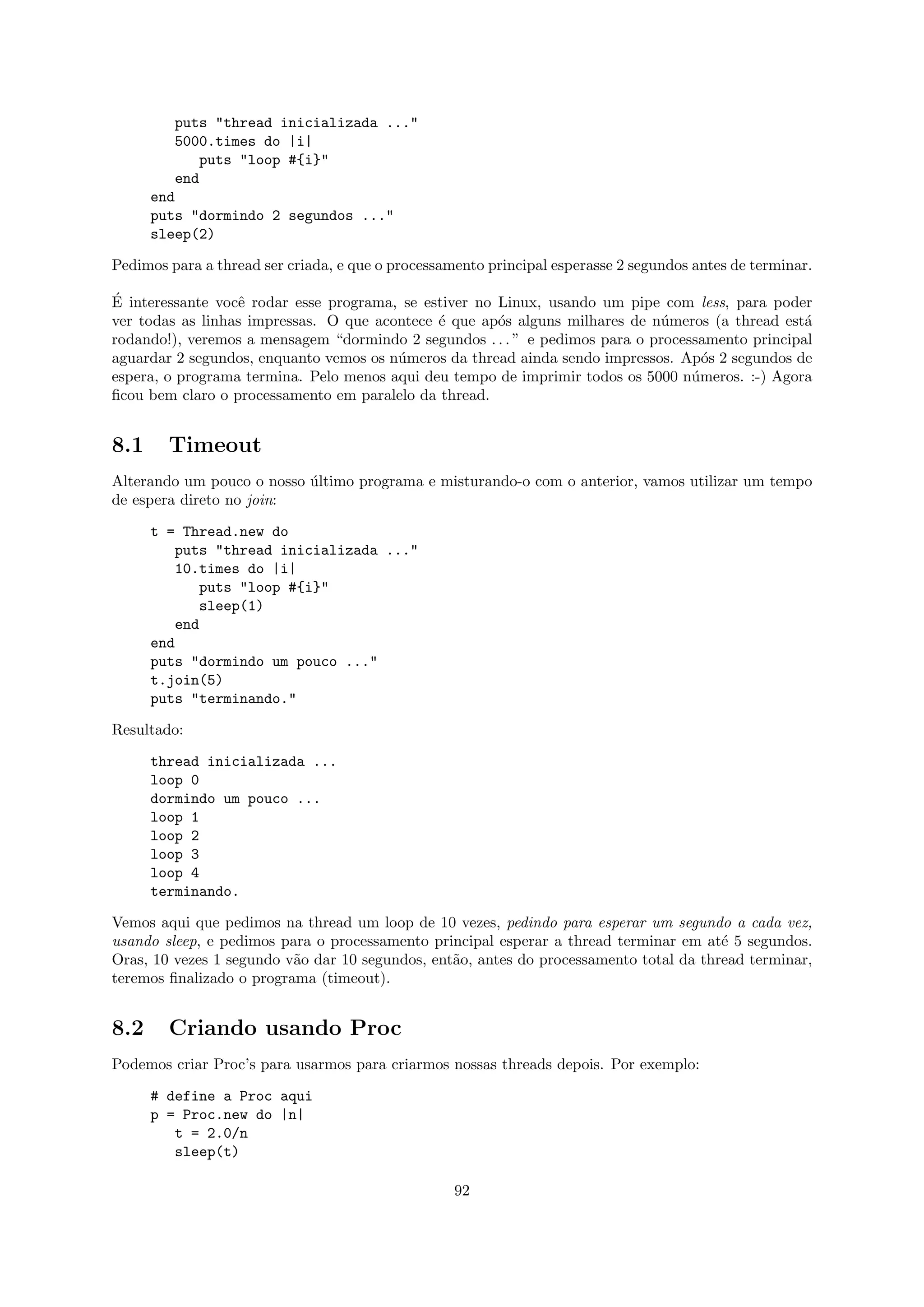 puts "thread inicializada ..."
         5000.times do |i|
             puts "loop #{i}"
         end
      end
      puts "dormindo 2 segundos ..."
      sleep(2)

Pedimos para a thread ser criada, e que o processamento principal esperasse 2 segundos antes de terminar.

´
E interessante vocˆ rodar esse programa, se estiver no Linux, usando um pipe com less, para poder
                  e
ver todas as linhas impressas. O que acontece ´ que ap´s alguns milhares de n´meros (a thread est´
                                              e        o                     u                    a
rodando!), veremos a mensagem “dormindo 2 segundos . . . ” e pedimos para o processamento principal
aguardar 2 segundos, enquanto vemos os n´meros da thread ainda sendo impressos. Ap´s 2 segundos de
                                        u                                           o
espera, o programa termina. Pelo menos aqui deu tempo de imprimir todos os 5000 n´meros. :-) Agora
                                                                                  u
ﬁcou bem claro o processamento em paralelo da thread.


8.1     Timeout
Alterando um pouco o nosso ultimo programa e misturando-o com o anterior, vamos utilizar um tempo
                           ´
de espera direto no join:

      t = Thread.new do
          puts "thread inicializada ..."
          10.times do |i|
             puts "loop #{i}"
             sleep(1)
          end
      end
      puts "dormindo um pouco ..."
      t.join(5)
      puts "terminando."

Resultado:

      thread inicializada ...
      loop 0
      dormindo um pouco ...
      loop 1
      loop 2
      loop 3
      loop 4
      terminando.

Vemos aqui que pedimos na thread um loop de 10 vezes, pedindo para esperar um segundo a cada vez,
usando sleep, e pedimos para o processamento principal esperar a thread terminar em at´ 5 segundos.
                                                                                        e
Oras, 10 vezes 1 segundo v˜o dar 10 segundos, ent˜o, antes do processamento total da thread terminar,
                          a                      a
teremos ﬁnalizado o programa (timeout).


8.2     Criando usando Proc
Podemos criar Proc’s para usarmos para criarmos nossas threads depois. Por exemplo:

      # define a Proc aqui
      p = Proc.new do |n|
         t = 2.0/n
         sleep(t)

                                                   92
 