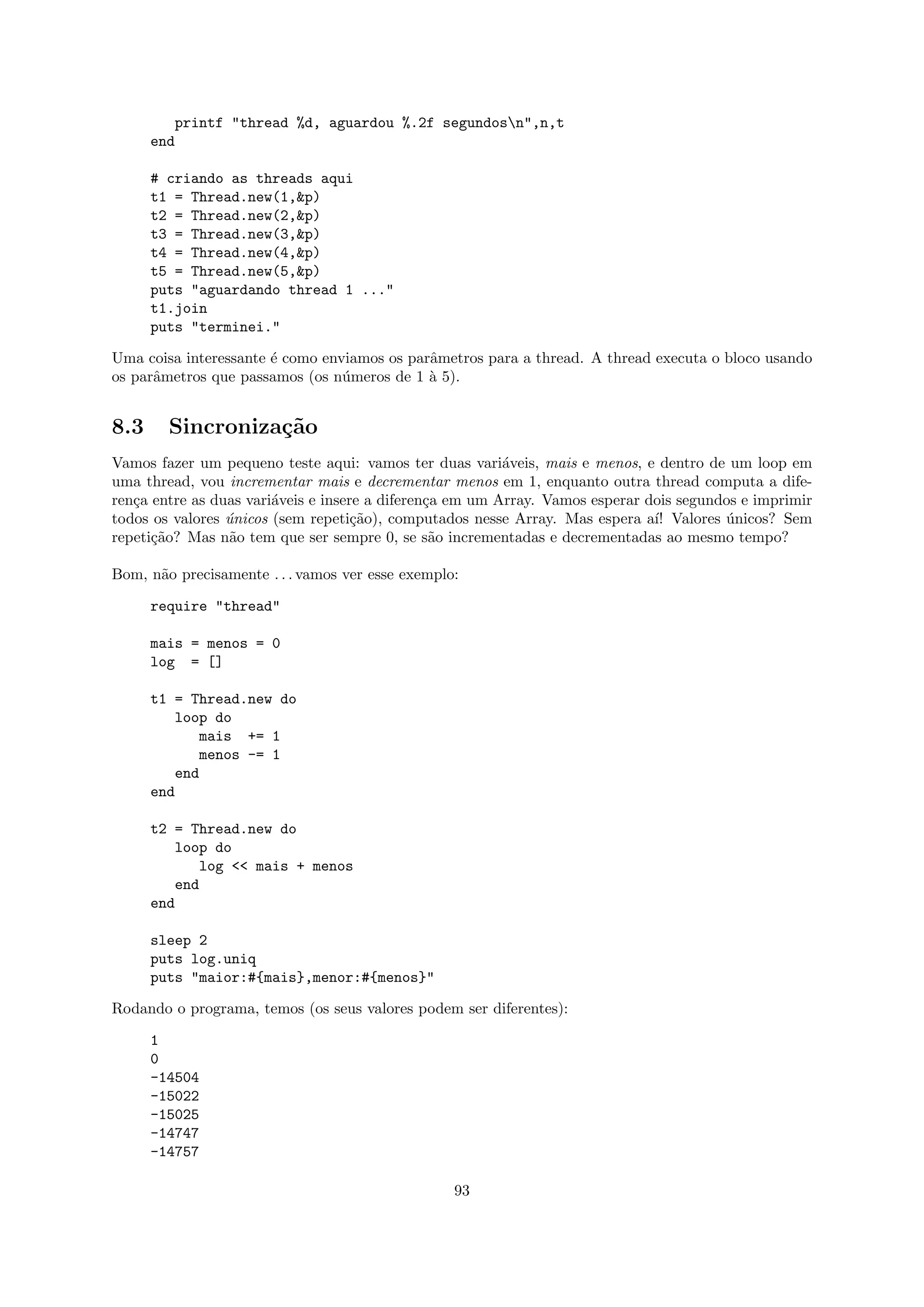 printf "thread %d, aguardou %.2f segundosn",n,t
      end

      # criando as threads aqui
      t1 = Thread.new(1,&p)
      t2 = Thread.new(2,&p)
      t3 = Thread.new(3,&p)
      t4 = Thread.new(4,&p)
      t5 = Thread.new(5,&p)
      puts "aguardando thread 1 ..."
      t1.join
      puts "terminei."

Uma coisa interessante ´ como enviamos os parˆmetros para a thread. A thread executa o bloco usando
                       e                     a
os parˆmetros que passamos (os n´meros de 1 ` 5).
      a                          u           a


8.3     Sincroniza¸˜o
                  ca
Vamos fazer um pequeno teste aqui: vamos ter duas vari´veis, mais e menos, e dentro de um loop em
                                                          a
uma thread, vou incrementar mais e decrementar menos em 1, enquanto outra thread computa a dife-
ren¸a entre as duas vari´veis e insere a diferen¸a em um Array. Vamos esperar dois segundos e imprimir
   c                    a                       c
todos os valores unicos (sem repeti¸˜o), computados nesse Array. Mas espera a´ Valores unicos? Sem
                 ´                   ca                                        ı!         ´
repeti¸˜o? Mas n˜o tem que ser sempre 0, se s˜o incrementadas e decrementadas ao mesmo tempo?
      ca         a                               a

Bom, n˜o precisamente . . . vamos ver esse exemplo:
      a

      require "thread"

      mais = menos = 0
      log = []

      t1 = Thread.new do
          loop do
             mais += 1
             menos -= 1
          end
      end

      t2 = Thread.new do
         loop do
            log << mais + menos
         end
      end

      sleep 2
      puts log.uniq
      puts "maior:#{mais},menor:#{menos}"

Rodando o programa, temos (os seus valores podem ser diferentes):

      1
      0
      -14504
      -15022
      -15025
      -14747
      -14757

                                                  93
 