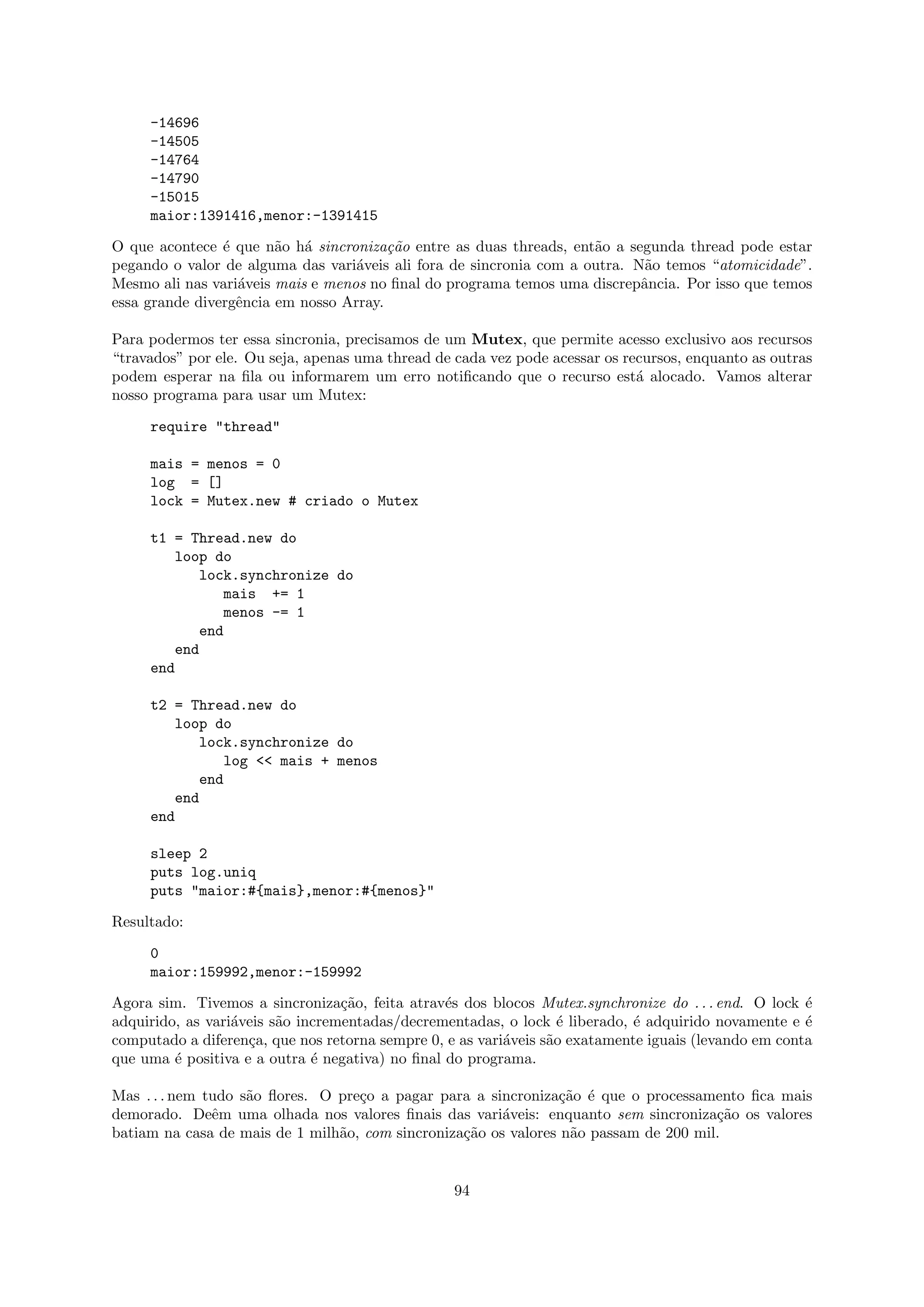 -14696
     -14505
     -14764
     -14790
     -15015
     maior:1391416,menor:-1391415

O que acontece ´ que n˜o h´ sincroniza¸˜o entre as duas threads, ent˜o a segunda thread pode estar
                e       a a             ca                           a
pegando o valor de alguma das vari´veis ali fora de sincronia com a outra. N˜o temos “atomicidade”.
                                   a                                         a
Mesmo ali nas vari´veis mais e menos no ﬁnal do programa temos uma discrepˆncia. Por isso que temos
                  a                                                         a
essa grande divergˆncia em nosso Array.
                  e

Para podermos ter essa sincronia, precisamos de um Mutex, que permite acesso exclusivo aos recursos
“travados” por ele. Ou seja, apenas uma thread de cada vez pode acessar os recursos, enquanto as outras
podem esperar na ﬁla ou informarem um erro notiﬁcando que o recurso est´ alocado. Vamos alterar
                                                                             a
nosso programa para usar um Mutex:

     require "thread"

     mais = menos = 0
     log = []
     lock = Mutex.new # criado o Mutex

     t1 = Thread.new do
         loop do
            lock.synchronize do
               mais += 1
               menos -= 1
            end
         end
     end

     t2 = Thread.new do
        loop do
           lock.synchronize do
              log << mais + menos
           end
        end
     end

     sleep 2
     puts log.uniq
     puts "maior:#{mais},menor:#{menos}"

Resultado:

     0
     maior:159992,menor:-159992

Agora sim. Tivemos a sincroniza¸˜o, feita atrav´s dos blocos Mutex.synchronize do . . . end. O lock ´
                                  ca             e                                                    e
adquirido, as vari´veis s˜o incrementadas/decrementadas, o lock ´ liberado, ´ adquirido novamente e ´
                  a      a                                         e         e                        e
computado a diferen¸a, que nos retorna sempre 0, e as vari´veis s˜o exatamente iguais (levando em conta
                    c                                     a      a
que uma ´ positiva e a outra ´ negativa) no ﬁnal do programa.
         e                    e

Mas . . . nem tudo s˜o ﬂores. O pre¸o a pagar para a sincroniza¸˜o ´ que o processamento ﬁca mais
                    a              c                            ca e
demorado. Deˆm uma olhada nos valores ﬁnais das vari´veis: enquanto sem sincroniza¸˜o os valores
               e                                        a                             ca
batiam na casa de mais de 1 milh˜o, com sincroniza¸˜o os valores n˜o passam de 200 mil.
                                a                 ca              a


                                                  94
 