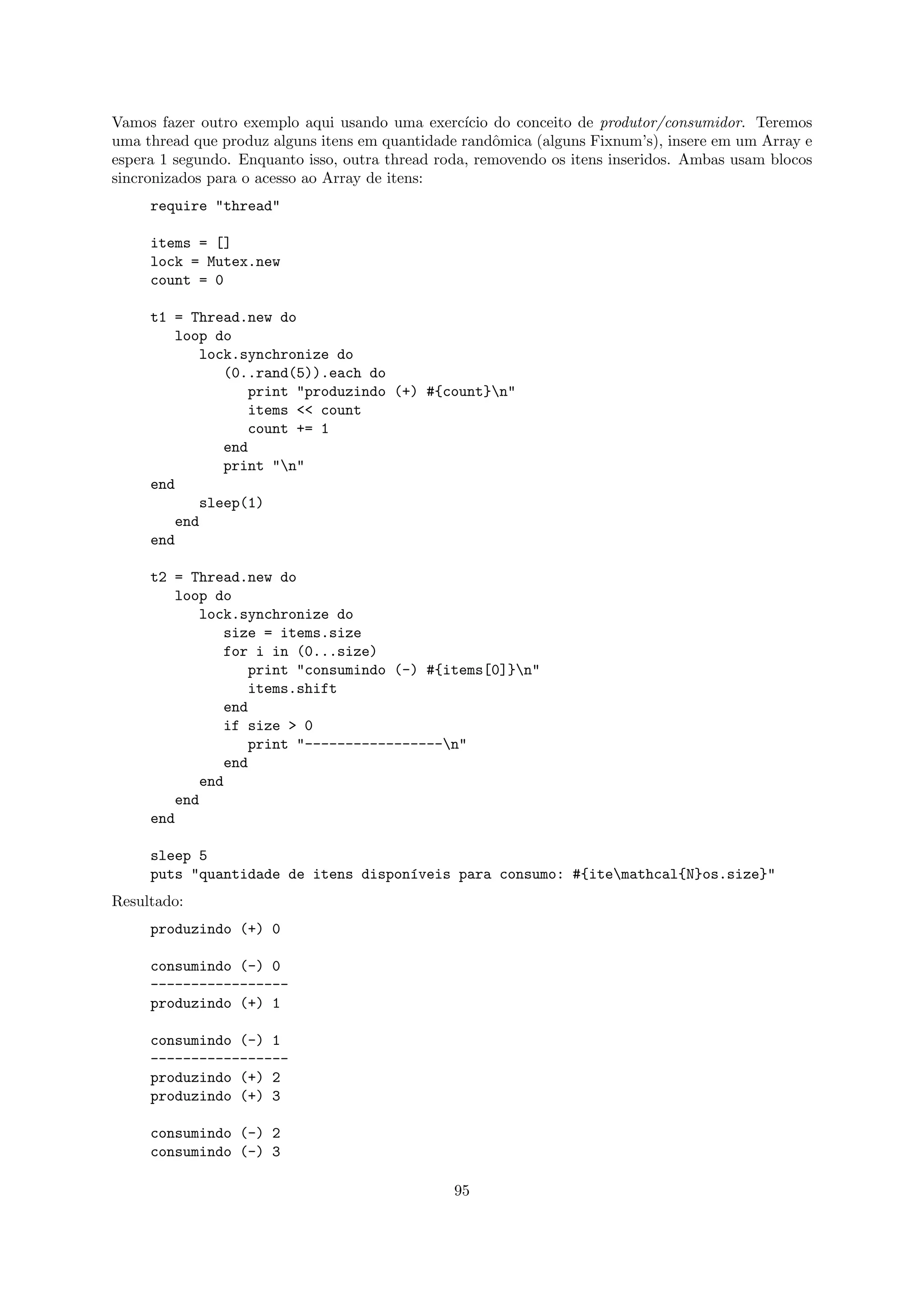 Vamos fazer outro exemplo aqui usando uma exerc´  ıcio do conceito de produtor/consumidor. Teremos
uma thread que produz alguns itens em quantidade randˆmica (alguns Fixnum’s), insere em um Array e
                                                       o
espera 1 segundo. Enquanto isso, outra thread roda, removendo os itens inseridos. Ambas usam blocos
sincronizados para o acesso ao Array de itens:
     require "thread"

     items = []
     lock = Mutex.new
     count = 0

     t1 = Thread.new do
         loop do
            lock.synchronize do
               (0..rand(5)).each do
                  print "produzindo (+) #{count}n"
                  items << count
                  count += 1
               end
               print "n"
     end
            sleep(1)
         end
     end

     t2 = Thread.new do
         loop do
            lock.synchronize do
               size = items.size
               for i in (0...size)
                  print "consumindo (-) #{items[0]}n"
                  items.shift
               end
               if size > 0
                  print "-----------------n"
               end
            end
         end
     end

     sleep 5
     puts "quantidade de itens dispon´veis para consumo: #{itemathcal{N}os.size}"
                                     ı
Resultado:
     produzindo (+) 0

     consumindo (-) 0
     -----------------
     produzindo (+) 1

     consumindo (-) 1
     -----------------
     produzindo (+) 2
     produzindo (+) 3

     consumindo (-) 2
     consumindo (-) 3

                                                95
 