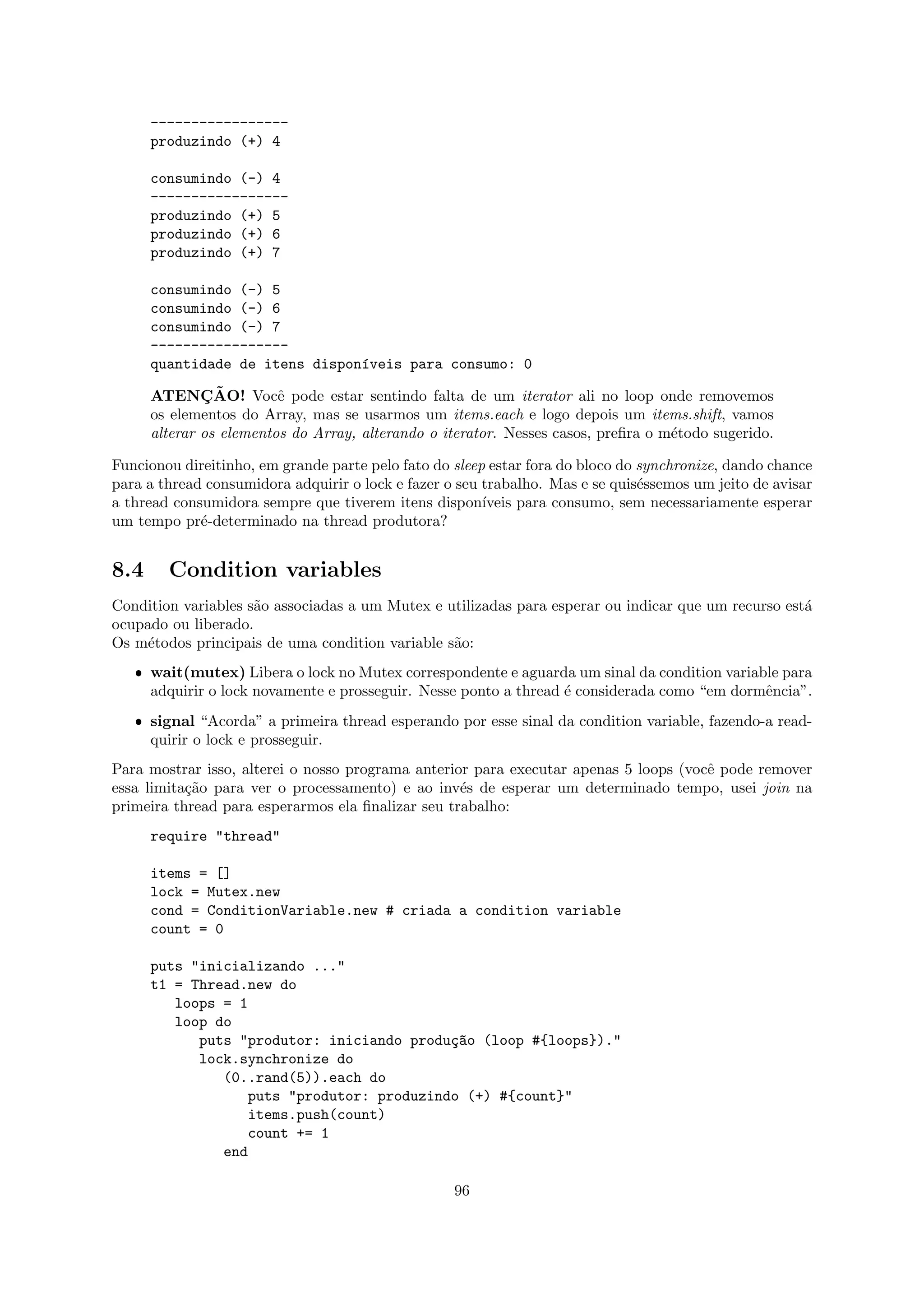 -----------------
      produzindo (+) 4

      consumindo (-) 4
      -----------------
      produzindo (+) 5
      produzindo (+) 6
      produzindo (+) 7

      consumindo (-) 5
      consumindo (-) 6
      consumindo (-) 7
      -----------------
      quantidade de itens dispon´veis para consumo: 0
                                ı

              ¸˜
      ATENCAO! Vocˆ pode estar sentindo falta de um iterator ali no loop onde removemos
                         e
      os elementos do Array, mas se usarmos um items.each e logo depois um items.shift, vamos
      alterar os elementos do Array, alterando o iterator. Nesses casos, preﬁra o m´todo sugerido.
                                                                                   e

Funcionou direitinho, em grande parte pelo fato do sleep estar fora do bloco do synchronize, dando chance
para a thread consumidora adquirir o lock e fazer o seu trabalho. Mas e se quis´ssemos um jeito de avisar
                                                                                e
a thread consumidora sempre que tiverem itens dispon´   ıveis para consumo, sem necessariamente esperar
um tempo pr´-determinado na thread produtora?
             e


8.4     Condition variables
Condition variables s˜o associadas a um Mutex e utilizadas para esperar ou indicar que um recurso est´
                     a                                                                               a
ocupado ou liberado.
Os m´todos principais de uma condition variable s˜o:
     e                                           a
   ˆ wait(mutex) Libera o lock no Mutex correspondente e aguarda um sinal da condition variable para
     adquirir o lock novamente e prosseguir. Nesse ponto a thread ´ considerada como “em dormˆncia”.
                                                                  e                          e
   ˆ signal “Acorda” a primeira thread esperando por esse sinal da condition variable, fazendo-a read-
     quirir o lock e prosseguir.
Para mostrar isso, alterei o nosso programa anterior para executar apenas 5 loops (vocˆ pode remover
                                                                                      e
essa limita¸˜o para ver o processamento) e ao inv´s de esperar um determinado tempo, usei join na
           ca                                      e
primeira thread para esperarmos ela ﬁnalizar seu trabalho:
      require "thread"

      items = []
      lock = Mutex.new
      cond = ConditionVariable.new # criada a condition variable
      count = 0

      puts "inicializando ..."
      t1 = Thread.new do
         loops = 1
         loop do
            puts "produtor: iniciando produ¸~o (loop #{loops})."
                                           ca
            lock.synchronize do
               (0..rand(5)).each do
                  puts "produtor: produzindo (+) #{count}"
                  items.push(count)
                  count += 1
               end

                                                   96
 