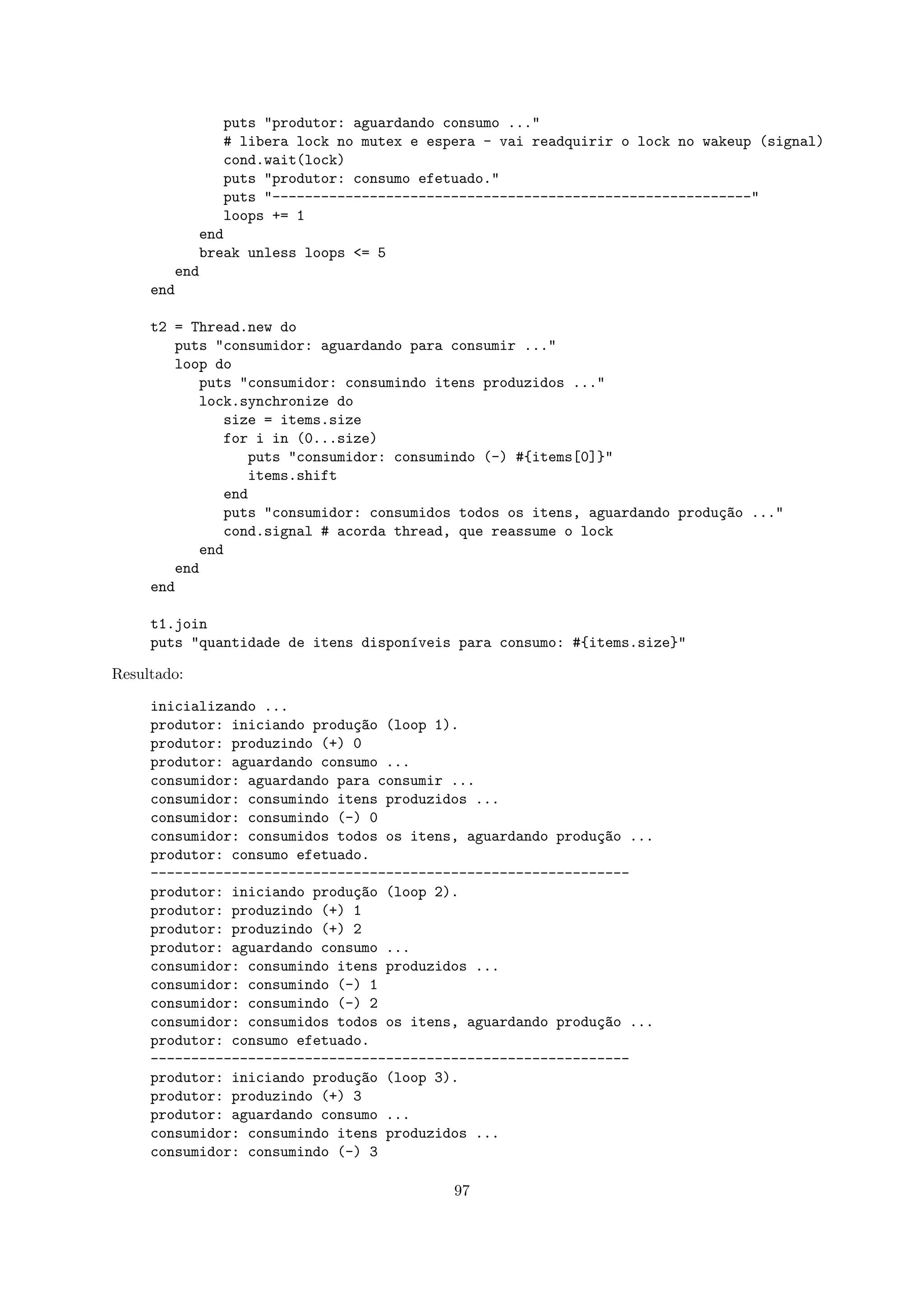 puts "produtor: aguardando consumo ..."
                 # libera lock no mutex e espera - vai readquirir o lock no wakeup (signal)
                 cond.wait(lock)
                 puts "produtor: consumo efetuado."
                 puts "-----------------------------------------------------------"
                 loops += 1
              end
              break unless loops <= 5
        end
     end

     t2 = Thread.new do
        puts "consumidor: aguardando para consumir ..."
        loop do
            puts "consumidor: consumindo itens produzidos ..."
            lock.synchronize do
               size = items.size
               for i in (0...size)
                  puts "consumidor: consumindo (-) #{items[0]}"
                  items.shift
               end
               puts "consumidor: consumidos todos os itens, aguardando produ¸~o ..."
                                                                            ca
               cond.signal # acorda thread, que reassume o lock
            end
        end
     end

     t1.join
     puts "quantidade de itens dispon´veis para consumo: #{items.size}"
                                     ı

Resultado:

     inicializando ...
     produtor: iniciando produ¸~o (loop 1).
                              ca
     produtor: produzindo (+) 0
     produtor: aguardando consumo ...
     consumidor: aguardando para consumir ...
     consumidor: consumindo itens produzidos ...
     consumidor: consumindo (-) 0
     consumidor: consumidos todos os itens, aguardando produ¸~o ...
                                                            ca
     produtor: consumo efetuado.
     -----------------------------------------------------------
     produtor: iniciando produ¸~o (loop 2).
                              ca
     produtor: produzindo (+) 1
     produtor: produzindo (+) 2
     produtor: aguardando consumo ...
     consumidor: consumindo itens produzidos ...
     consumidor: consumindo (-) 1
     consumidor: consumindo (-) 2
     consumidor: consumidos todos os itens, aguardando produ¸~o ...
                                                            ca
     produtor: consumo efetuado.
     -----------------------------------------------------------
     produtor: iniciando produ¸~o (loop 3).
                              ca
     produtor: produzindo (+) 3
     produtor: aguardando consumo ...
     consumidor: consumindo itens produzidos ...
     consumidor: consumindo (-) 3

                                             97
 