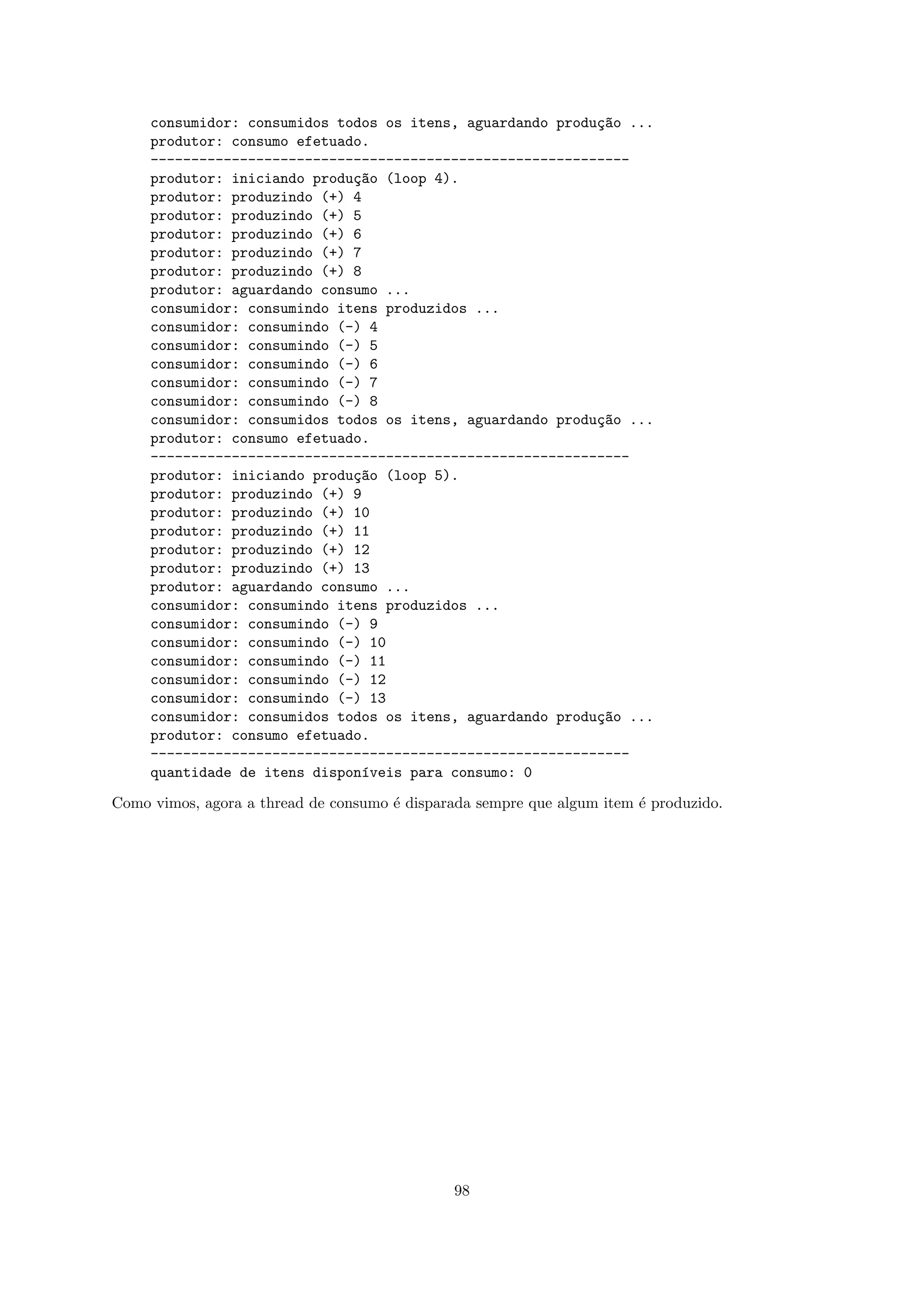 consumidor: consumidos todos os itens, aguardando produ¸~o ...
                                                            ca
     produtor: consumo efetuado.
     -----------------------------------------------------------
     produtor: iniciando produ¸~o (loop 4).
                              ca
     produtor: produzindo (+) 4
     produtor: produzindo (+) 5
     produtor: produzindo (+) 6
     produtor: produzindo (+) 7
     produtor: produzindo (+) 8
     produtor: aguardando consumo ...
     consumidor: consumindo itens produzidos ...
     consumidor: consumindo (-) 4
     consumidor: consumindo (-) 5
     consumidor: consumindo (-) 6
     consumidor: consumindo (-) 7
     consumidor: consumindo (-) 8
     consumidor: consumidos todos os itens, aguardando produ¸~o ...
                                                            ca
     produtor: consumo efetuado.
     -----------------------------------------------------------
     produtor: iniciando produ¸~o (loop 5).
                              ca
     produtor: produzindo (+) 9
     produtor: produzindo (+) 10
     produtor: produzindo (+) 11
     produtor: produzindo (+) 12
     produtor: produzindo (+) 13
     produtor: aguardando consumo ...
     consumidor: consumindo itens produzidos ...
     consumidor: consumindo (-) 9
     consumidor: consumindo (-) 10
     consumidor: consumindo (-) 11
     consumidor: consumindo (-) 12
     consumidor: consumindo (-) 13
     consumidor: consumidos todos os itens, aguardando produ¸~o ...
                                                            ca
     produtor: consumo efetuado.
     -----------------------------------------------------------
     quantidade de itens dispon´veis para consumo: 0
                                ı

Como vimos, agora a thread de consumo ´ disparada sempre que algum item ´ produzido.
                                      e                                 e




                                               98
 