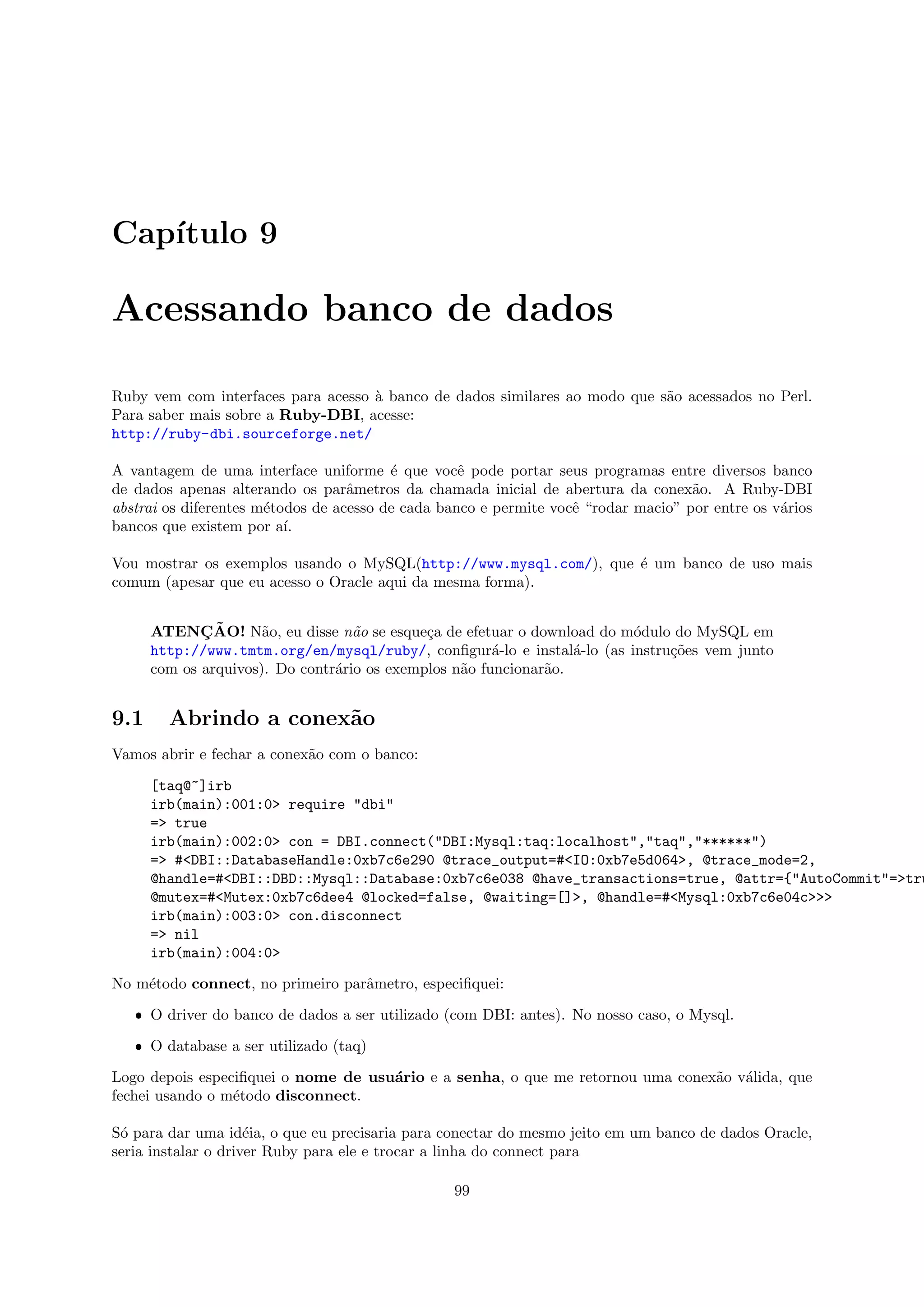 Cap´
   ıtulo 9

Acessando banco de dados

Ruby vem com interfaces para acesso ` banco de dados similares ao modo que s˜o acessados no Perl.
                                    a                                       a
Para saber mais sobre a Ruby-DBI, acesse:
http://ruby-dbi.sourceforge.net/

A vantagem de uma interface uniforme ´ que vocˆ pode portar seus programas entre diversos banco
                                         e         e
de dados apenas alterando os parˆmetros da chamada inicial de abertura da conex˜o. A Ruby-DBI
                                   a                                                a
abstrai os diferentes m´todos de acesso de cada banco e permite vocˆ “rodar macio” por entre os v´rios
                       e                                           e                             a
bancos que existem por a´ ı.

Vou mostrar os exemplos usando o MySQL(http://www.mysql.com/), que ´ um banco de uso mais
                                                                   e
comum (apesar que eu acesso o Oracle aqui da mesma forma).


             ¸˜
      ATENCAO! N˜o, eu disse n˜o se esque¸a de efetuar o download do m´dulo do MySQL em
                      a            a         c                          o
      http://www.tmtm.org/en/mysql/ruby/, conﬁgur´-lo e instal´-lo (as instru¸˜es vem junto
                                                       a          a          co
      com os arquivos). Do contr´rio os exemplos n˜o funcionar˜o.
                                a                 a           a


9.1     Abrindo a conex˜o
                       a
Vamos abrir e fechar a conex˜o com o banco:
                            a

      [taq@~]irb
      irb(main):001:0> require "dbi"
      => true
      irb(main):002:0> con = DBI.connect("DBI:Mysql:taq:localhost","taq","******")
      => #<DBI::DatabaseHandle:0xb7c6e290 @trace_output=#<IO:0xb7e5d064>, @trace_mode=2,
      @handle=#<DBI::DBD::Mysql::Database:0xb7c6e038 @have_transactions=true, @attr={"AutoCommit"=>tru
      @mutex=#<Mutex:0xb7c6dee4 @locked=false, @waiting=[]>, @handle=#<Mysql:0xb7c6e04c>>>
      irb(main):003:0> con.disconnect
      => nil
      irb(main):004:0>

No m´todo connect, no primeiro parˆmetro, especiﬁquei:
    e                             a

   ˆ O driver do banco de dados a ser utilizado (com DBI: antes). No nosso caso, o Mysql.

   ˆ O database a ser utilizado (taq)

Logo depois especiﬁquei o nome de usu´rio e a senha, o que me retornou uma conex˜o v´lida, que
                                     a                                          a a
fechei usando o m´todo disconnect.
                 e

S´ para dar uma id´ia, o que eu precisaria para conectar do mesmo jeito em um banco de dados Oracle,
 o                   e
seria instalar o driver Ruby para ele e trocar a linha do connect para

                                                 99
 