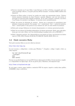 ˆ Escrever extens˜es em C para Ruby ´ mais f´cil que em Perl ou Python, em grande parte por
                    o                      e       a
     causa do garbage collector, e em parte pela boa API de extens˜es. A interface SWIG tamb´m est´
                                                                  o                         e     a
     dispon´
           ıvel.

   ˆ Inteiros em Ruby podem (e devem) ser usados sem contar sua representa¸˜o interna. Existem
                                                                              ca
     inteiros pequenos (instˆncias da classe Fixnum) e grandes (Bignum), mas vocˆ n˜o precisa se
                            a                                                      e a
     preocupar em qual est´ sendo utilizado atualmente. Se um valor ´ pequeno o bastante, um inteiro
                           a                                        e
     ´ um Fixnum, do contr´rio ´ um Bignum. A convers˜o ocorre automaticamente.
     e                      a   e                       a

   ˆ Ruby n˜o precisa de declara¸˜o de vari´veis. Apenas usa a conven¸˜o de nomenclatura para
             a                      ca         a                              ca
     delimitar o escopo das vari´veis. Por exemplo: ’var’ = vari´vel local, ’@var’ = vari´vel de instˆncia,
                                a                               a                        a           a
     ’$var’= vari´vel global. E n˜o precisa do uso cansativo do ’self’ em cada membro da instˆncia.
                 a                a                                                               a

   ˆ Ruby pode carregar bibliotecas de extens˜o dinamicamente, se o sistema operacional permitir.
                                             a

   ˆ Ruby tem um sistema de threading independente do sistema operacional. Ent˜o, para cada plata-
                                                                                 a
     forma que vocˆ roda o Ruby, vocˆ tem multithreading de qualquer jeito, at´ no MS-DOS! ;-)
                  e                 e                                         e

   ˆ Ruby ´ altamente port´vel: ela ´ desenvolvida em sua maioria no Linux, mas funciona em muitos
           e              a         e
     tipos de UNIX, DOS, Windows 95/98/Me/NT/2000/XP, MacOS, BeOS, OS/2, etc.


1.2     Onde encontro Ruby
Vocˆ pode encontrar Ruby no seu site oﬁcial na internet:
   e

http://www.ruby-lang.org

L´ vocˆ encontra o c´digo-fonte e vers˜es para Windows —. Compilar o c´digo ´ r´pido e f´cil, no
 a     e            o                 o                               o     e a         a
velho esquema

      tar xvzf ruby-$<versao>$.tgz
      ./configure
      make
      make install

Procure na sua distribui¸˜o (se vocˆ usa GNU/Linux) algum pacote do Ruby. Se n˜o encontrar, compile-
                        ca         e                                           a
o e o disponibilize em algum lugar. Eu ﬁz um pacote para o Slackware, est´ dispon´ aqui:
                                                                         a       ıvel

http://beam.to/taq/downloads.php

Se vocˆ pegar o pacote, pegue tamb´m a assinatura PGP do arquivo, importe a minha chave p´blica
      e                           e                                                      u
(784988BB) e fa¸a a conferˆncia.
               c          e




                                                    10
 