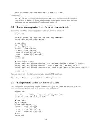 con = DBI.connect("DBI:OCI8:banco_oracle","usuario","******")
Pr´tico n˜o?
  a      a
             ¸˜
      ATENCAO! Em todo lugar onde estiver escrito “******” aqui nesse cap´  ıtulo, entendam
      como a senha de acesso. Eu estava usando umas strings e senhas malucas aqui, mas para
      padronizar vou usar a sequˆncia de * que ﬁca mais bonito. :-)
                                e


9.2     Executando queries que n˜o retornam resultado
                                a
Vamos criar uma tabela nova e inserir alguns dados nela, usando o m´todo do:
                                                                   e
      require "dbi"

      con = DBI.connect("DBI:Mysql:taq:localhost","taq","******")
      con.do("drop table if exists pedidos")

      # cria tabela
      sql = <<FIMSQL
      create table pedidos
      (numero    int(6) not null,
       cliente    int(6) not null,
       descricao varchar(50) not null,
       valor      decimal(10,2) not null)
      FIMSQL
      con.do(sql)

      # insere alguns valores
      con.do("insert into pedidos values (1,1,’CD - Anthrax - Greater of Two Evils’,25.00)")
      con.do("insert into pedidos values (2,1,’DVD - Slayer - Still Reigning’,55.00)")
      con.do("insert into pedidos values (3,2,’CD - Judas Priest - Angel of Retribution’,30.00)")

      con.disconnect
Reparem que eu usei o heredoc para construir o comando SQL mais longo.

Fica a dica que do retorna a quantidade de linhas afetadas pelo comando.


9.3     Recuperando dados do banco de dados
Para consultamos dados no banco, usamos execute, que retorna um result set, que, com fetch (que
nesse caso funciona igual um each) pode ser usado como um iterator:
      require "dbi"

      con = DBI.connect("DBI:Mysql:taq:localhost","taq","******")
      con.do("drop table if exists pedidos")

      # cria tabela
      sql = <<FIMSQL
      create table pedidos
      (numero    int(6) not null,
       cliente    int(6) not null,
       descricao varchar(50) not null,
       valor      decimal(10,2) not null)
      FIMSQL
      con.do(sql)

                                                100
 