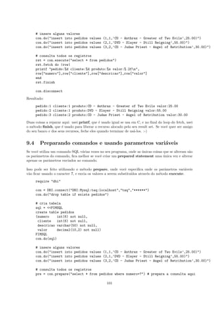 # insere alguns valores
      con.do("insert into pedidos values (1,1,’CD - Anthrax - Greater of Two Evils’,25.00)")
      con.do("insert into pedidos values (2,1,’DVD - Slayer - Still Reigning’,55.00)")
      con.do("insert into pedidos values (3,2,’CD - Judas Priest - Angel of Retribution’,30.00)")

      # consulta todos os registros
      rst = con.execute("select * from pedidos")
      rst.fetch do |row|
      printf "pedido:%d cliente:%d produto:%s valor:%.2fn",
      row["numero"],row["cliente"],row["descricao"],row["valor"]
      end
      rst.finish

      con.disconnect

Resultado:

      pedido:1 cliente:1 produto:CD - Anthrax - Greater of Two Evils valor:25.00
      pedido:2 cliente:1 produto:DVD - Slayer - Still Reigning valor:55.00
      pedido:3 cliente:2 produto:CD - Judas Priest - Angel of Retribution valor:30.00

Duas coisas a reparar aqui: usei printf, que ´ usado igual se usa em C, e no ﬁnal do loop do fetch, usei
                                              e
o m´todo ﬁnish, que ´ usado para liberar o recurso alocado pelo seu result set. Se vocˆ quer ser amigo
    e                 e                                                                e
do seu banco e dos seus recursos, feche eles quando terminar de us´-los. :-)
                                                                   a


9.4     Preparando comandos e usando parametros vari´veis
                                                    a
Se vocˆ utiliza um comando SQL v´rias vezes no seu programa, onde as unicas coisas que se alteram s˜o
      e                          a                                   ´                             a
os parˆmetros do comando, ﬁca melhor se vocˆ criar um prepared statement uma unica vez e alterar
      a                                     e                                      ´
apenas os parˆmetros enviados ao comando.
              a

Isso pode ser feito utilizando o m´todo prepare, onde vocˆ especiﬁca onde os parˆmetros vari´veis
                                   e                         e                       a           a
v˜o ﬁcar usando o caracter ?, e envia os valores a serem substitu´
 a                                                               ıdos atrav´s do m´todo execute:
                                                                           e      e

      require "dbi"

      con = DBI.connect("DBI:Mysql:taq:localhost","taq","******")
      con.do("drop table if exists pedidos")

      # cria tabela
      sql = <<FIMSQL
      create table pedidos
      (numero    int(6) not null,
       cliente    int(6) not null,
       descricao varchar(50) not null,
       valor      decimal(10,2) not null)
      FIMSQL
      con.do(sql)

      # insere alguns valores
      con.do("insert into pedidos values (1,1,’CD - Anthrax - Greater of Two Evils’,25.00)")
      con.do("insert into pedidos values (2,1,’DVD - Slayer - Still Reigning’,55.00)")
      con.do("insert into pedidos values (3,2,’CD - Judas Priest - Angel of Retribution’,30.00)")

      # consulta todos os registros
      pre = con.prepare("select * from pedidos where numero=?") # prepara a consulta aqui

                                                  101
 