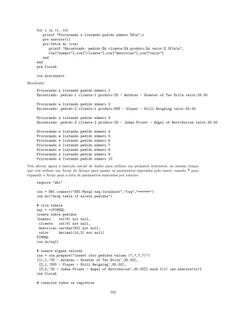 for i in (1..10)
        printf "Procurando e listando pedido n´mero %dn",i
                                               u
        pre.execute(i)
        pre.fetch do |row|
            printf "Encontrado: pedido:%d cliente:%d produto:%s valor:%.2fnn",
            row["numero"],row["cliente"],row["descricao"],row["valor"]
        end
     end
     pre.finish

     con.disconnect
Resultado:
     Procurando e listando pedido n´mero 1
                                   u
     Encontrado: pedido:1 cliente:1 produto:CD - Anthrax - Greater of Two Evils valor:25.00

     Procurando e listando pedido n´mero 2
                                   u
     Encontrado: pedido:2 cliente:1 produto:DVD - Slayer - Still Reigning valor:55.00

     Procurando e listando pedido n´mero 3
                                   u
     Encontrado: pedido:3 cliente:2 produto:CD - Judas Priest - Angel of Retribution valor:30.00

     Procurando   e   listando   pedido   n´mero
                                           u       4
     Procurando   e   listando   pedido   n´mero
                                           u       5
     Procurando   e   listando   pedido   n´mero
                                           u       6
     Procurando   e   listando   pedido   n´mero
                                           u       7
     Procurando   e   listando   pedido   n´mero
                                           u       8
     Procurando   e   listando   pedido   n´mero
                                           u       9
     Procurando   e   listando   pedido   n´mero
                                           u       10
Vou alterar agora a inser¸˜o inicial de dados para utilizar um prepared statement, ao mesmo tempo
                         ca
que vou utilizar um Array de Arrays para passar os parˆmetros esperados pelo insert, usando * para
                                                         a
expandir o Array para a lista de parˆmetros esperadas por execute:
                                    a
     require "dbi"

     con = DBI.connect("DBI:Mysql:taq:localhost","taq","******")
     con.do("drop table if exists pedidos")

     # cria tabela
     sql = <<FIMSQL
     create table pedidos
     (numero    int(6) not null,
      cliente    int(6) not null,
      descricao varchar(50) not null,
      valor      decimal(10,2) not null)
     FIMSQL
     con.do(sql)

     # insere alguns valores
     ins = con.prepare("insert into pedidos values (?,?,?,?)")
     [[1,1,’CD - Anthrax - Greater of Two Evils’,25.00],
      [2,1,’DVD - Slayer - Still Reigning’,55.00],
      [3,2,’CD - Judas Priest - Angel of Retribution’,30.00]].each {|v| ins.execute(*v)}
     ins.finish

     # consulta todos os registros

                                                   102
 