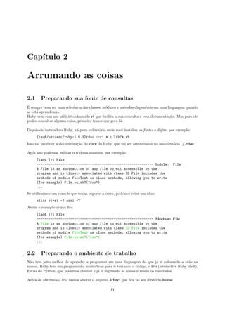 Cap´
   ıtulo 2

Arrumando as coisas

2.1     Preparando sua fonte de consultas
´
E sempre bom ter uma referˆncia das classes, m´dulos e m´todos dispon´
                           e                  o           e           ıveis em uma linguagem quando
se est´ aprendendo.
      a
Ruby vem com um utilit´rio chamado ri que facilita a sua consulta ´ essa documenta¸˜o. Mas para ele
                       a                                          a                 ca
poder consultar alguma coisa, primeiro temos que gera-l´.
                                                       a

Depois de instalado o Ruby, v´ para o diret´rio onde vocˆ instalou os fontes e digite, por exemplo:
                             a             o            e
      [taq@/usr/src/ruby-1.8.1]rdoc --ri *.c lib/*.rb
Isso vai produzir a documenta¸˜o do core do Ruby, que vai ser armazenada no seu diret´rio /.rdoc.
                             ca                                                      o

Ap´s isso podemos utilizar o ri dessa maneira, por exemplo:
  o
      [taq@ ]ri File
      ----------------------------------------------------------- Module:               File
      A File is an abstraction of any file object accessible by the
      program and is closely associated with class IO File includes the
      methods of module FileTest as class methods, allowing you to write
      (for example) File.exist?("foo").
      ...
Se utilizarmos um console que tenha suporte a cores, podemos criar um alias:
      alias ri=ri -f ansi -T
Assim o exemplo acima ﬁca
      [taq@ ]ri File
      ----------------------------------------------------------- Module: File
      A File is an abstraction of any file object accessible by the
      program and is closely associated with class IO File includes the
      methods of module FileTest as class methods, allowing you to write
      (for example) File.exist?("foo").
      ...


2.2     Preparando o ambiente de trabalho
N˜o tem jeito melhor de aprender a programar em uma linguagem do que j´ ir colocando a m˜o na
 a                                                                           a              a
massa. Ruby tem um programinha muito bom para ir testando o c´digo, o irb (interactive Ruby shell).
                                                                 o
Estilo do Python, que podemos chamar e j´ ir digitando as coisas e vendo os resultados.
                                        a

Antes de abrirmos o irb, vamos alterar o arquivo .irbrc, que ﬁca no seu diret´rio home.
                                                                             o

                                                  11
 