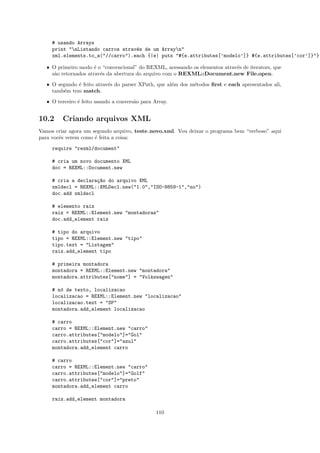 # usando Arrays
     print "nListando carros atrav´s de um Arrayn"
                                   e
     xml.elements.to_a("//carro").each {|e| puts "#{e.attributes[’modelo’]} #{e.attributes[’cor’]}"}

   ˆ O primeiro modo ´ o “convencional” do REXML, acessando os elementos atrav´s de iterators, que
                       e                                                      e
     s˜o retornados atrav´s da abertura do arquivo com o REXML::Document.new File.open.
      a                  e

   ˆ O segundo ´ feito atrav´s do parser XPath, que al´m dos m´todos ﬁrst e each apresentados ali,
               e            e                         e       e
     tamb´m tem match.
          e

   ˆ O terceiro ´ feito usando a convers˜o para Array.
                e                       a


10.2     Criando arquivos XML
Vamos criar agora um segundo arquivo, teste novo.xml. Vou deixar o programa bem “verboso” aqui
para vocˆs verem como ´ feita a coisa:
        e             e

     require "rexml/document"

     # cria um novo documento XML
     doc = REXML::Document.new

     # cria a declara¸~o do arquivo XML
                     ca
     xmldecl = REXML::XMLDecl.new("1.0","ISO-8859-1","no")
     doc.add xmldecl

     # elemento raiz
     raiz = REXML::Element.new "montadoras"
     doc.add_element raiz

     # tipo do arquivo
     tipo = REXML::Element.new "tipo"
     tipo.text = "Listagem"
     raiz.add_element tipo

     # primeira montadora
     montadora = REXML::Element.new "montadora"
     montadora.attributes["nome"] = "Volkswagen"

     # n´ de texto, localizacao
        o
     localizacao = REXML::Element.new "localizacao"
     localizacao.text = "SP"
     montadora.add_element localizacao

     # carro
     carro = REXML::Element.new "carro"
     carro.attributes["modelo"]="Gol"
     carro.attributes["cor"]="azul"
     montadora.add_element carro

     # carro
     carro = REXML::Element.new "carro"
     carro.attributes["modelo"]="Golf"
     carro.attributes["cor"]="preto"
     montadora.add_element carro

     raiz.add_element montadora

                                                 110
 