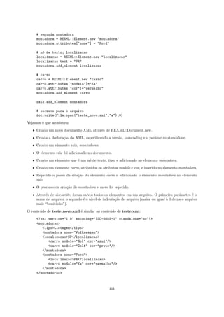 # segunda montadora
     montadora = REXML::Element.new "montadora"
     montadora.attributes["nome"] = "Ford"

     # n´ de texto, localizacao
        o
     localizacao = REXML::Element.new "localizacao"
     localizacao.text = "PR"
     montadora.add_element localizacao

     # carro
     carro = REXML::Element.new "carro"
     carro.attributes["modelo"]="Ka"
     carro.attributes["cor"]="vermelho"
     montadora.add_element carro

     raiz.add_element montadora

     # escreve para o arquivo
     doc.write(File.open("teste_novo.xml","w"),0)

Vejamos o que aconteceu:

   ˆ Criado um novo documento XML atrav´s de REXML::Document.new.
                                       e

   ˆ Criada a declara¸˜o do XML, especiﬁcando a vers˜o, o encoding e o parˆmetro standalone.
                     ca                             a                     a

   ˆ Criado um elemento raiz, montadoras.

   ˆ O elemento raiz foi adicionado no documento.

   ˆ Criado um elemento que ´ um n´ de texto, tipo, e adicionado ao elemento montadora.
                            e     o
   ˆ Criado um elemento carro, atribu´
                                     ıdos os atributos modelo e cor, e inserido no elemento montadora.

   ˆ Repetido o passo da cria¸˜o do elemento carro e adicionado o elemento montadora no elemento
                             ca
     raiz.

   ˆ O processo de cria¸˜o de montadora e carro foi repetido.
                       ca

   ˆ Atrav´s de doc.write, foram salvos todos os elementos em um arquivo. O primeiro parˆmetro ´ o
          e                                                                             a       e
     nome do arquivo, o segundo ´ o n´ de indenta¸˜o do arquivo (maior ou igual ` 0 deixa o arquivo
                                 e    ıvel          ca                          a
     mais “bonitinho”).

O conte´do de teste novo.xml ´ similar ao conte´do de teste.xml:
       u                     e                 u

     <?xml version="1.0" encoding="ISO-8859-1" standalone="no"?>
     <montadoras>
        <tipo>Listagem</tipo>
        <montadora nome="Volkswagen">
        <localizacao>SP</localizacao>
           <carro modelo="Gol" cor="azul"/>
           <carro modelo="Golf" cor="preto"/>
        </montadora>
        <montadora nome="Ford">
           <localizacao>PR</localizacao>
           <carro modelo="Ka" cor="vermelho"/>
        </montadora>
     </montadoras>



                                                 111
 