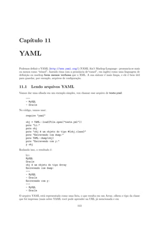 Cap´
   ıtulo 11

YAML

Podemos deﬁnir o YAML (http://www.yaml.org/) (YAML Ain’t Markup Language - pronuncia-se mais
ou menos como “ieimel”, fazendo rima com a pron´ncia de“camel”, em inglˆs) como uma linguagem de
                                                u                      e
deﬁni¸˜o ou markup bem menos verbosa que o XML. A sua sintaxe ´ mais limpa, e ele ´ bem util
     ca                                                             e                  e     ´
para guardar, por exemplo, arquivos de conﬁgura¸˜o.
                                               ca


11.1      Lendo arquivos YAML
Vamos dar uma olhada em um exemplo simples, vou chamar esse arquivo de teste.yml:

     ---
     - MySQL
     - Oracle

No c´digo, vamos usar:
    o

     require "yaml"

     obj = YAML::load(File.open("teste.yml"))
     puts "Li:"
     puts obj
     puts "obj ´ um objeto do tipo #{obj.class}"
                e
     puts "Escrevendo com dump:"
     puts YAML::dump(obj)
     puts "Escrevendo com y:"
     y obj

Rodando isso, o resultado ´:
                          e

     Li:
     MySQL
     Oracle
     obj ´ um objeto do tipo Array
         e
     Escrevendo com dump:
     ---
     - MySQL
     - Oracle
     Escrevendo com y:
     ---
     - MySQL
     - Oracle

O arquivo YAML est´ representado como uma lista, o que resulta em um Array, olhem o tipo da classe
                    a
que foi impressa (mais sobre YAML vocˆ pode aprender na URL j´ mencionada e em
                                     e                         a

                                               113
 