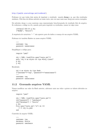 http://yaml4r.sourceforge.net/cookbook/).

Podemos ver que tenho dois meios de imprimir o resultado: usando dump e y, que d˜o resultados
                                                                                         a
similares. Pelo fato do ultimo m´todo ser mais curto, n˜o vou usar mais usar dump nos outros exemplos.
                        ´       e                      a

Os m´todos dump e y nos mostram uma representa¸˜o bem-formatada do resultado lido do arquivo.
     e                                             ca
Se rodarmos o c´digo no irb, usando puts para imprimir os resultados, vamos ter algo como
               o

     irb(main):031:0> p obj
     ["MySQL", "Oracle"]

A sequˆncia de caracteres “—” n˜o aparece pois ela indica o come¸o de um arquivo YAML.
      e                        a                                c

Podemos ter tamb´m Hashes no nosso arquivo YAML:
                e

     ---
     username: taq
     password: nananinanao

Simpliﬁquei o c´digo para:
               o

     require "yaml"

     obj = YAML::load(File.open("teste.yml"))
     puts "obj ´ um objeto do tipo #{obj.class}"
               e
     p obj
     y obj

Resultado:

     obj ´ um objeto do tipo Hash
         e
     {"username"=>"taq", "password"=>"nananinanao"}
     ---
     username: taq
     password: nananinanao


11.2      Gravando arquivos YAML
Vamos modiﬁcar um valor da Hash anterior, adicionar mais um valor e gravar os valores alterados no
arquivo:

     require "yaml"

     obj = YAML::load(File.open("teste.yml"))
     obj["password"] = "semchance"
     obj["database"] = "Oracle"
     y obj
     File.open("teste.yml","w") do |f|
         f << obj.to_yaml
     end

Conte´do do arquivo YAML:
     u

     ---
     username: taq
     database: Oracle
     password: semchance

                                                 114
 