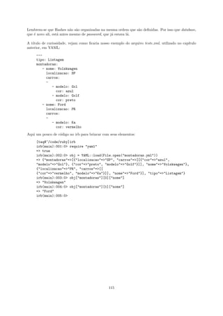 Lembrem-se que Hashes n˜o s˜o organizadas na mesma ordem que s˜o deﬁnidas. Por isso que database,
                           a a                                  a
que ´ novo ali, est´ antes mesmo de password, que j´ estava l´.
    e              a                               a         a

A t´
   ıtulo de curiosidade, vejam como ﬁcaria nosso exemplo do arquivo teste.xml, utilizado no cap´
                                                                                               ıtulo
anterior, em YAML:
     ---
     tipo: Listagem
     montadoras:
         - nome: Volskwagen
           localizacao: SP
           carros:
           -
              - modelo: Gol
                cor: azul
              - modelo: Golf
                cor: preto
        - nome: Ford
           localizacao: PR
           carros:
           -
              - modelo: Ka
                cor: vermelho

Aqui um pouco de c´digo no irb para brincar com seus elementos:
                  o

     [taq@~/code/ruby]irb
     irb(main):001:0> require "yaml"
     => true
     irb(main):002:0> obj = YAML::load(File.open("montadoras.yml"))
     => {"montadoras"=>[{"localizacao"=>"SP", "carros"=>[[{"cor"=>"azul",
     "modelo"=>"Gol"}, {"cor"=>"preto", "modelo"=>"Golf"}]], "nome"=>"Volskwagen"},
     {"localizacao"=>"PR", "carros"=>[[
     {"cor"=>"vermelho", "modelo"=>"Ka"}]], "nome"=>"Ford"}], "tipo"=>"Listagem"}
     irb(main):003:0> obj["montadoras"][0]["nome"]
     => "Volskwagen"
     irb(main):004:0> obj["montadoras"][1]["nome"]
     => "Ford"
     irb(main):005:0>




                                                115
 