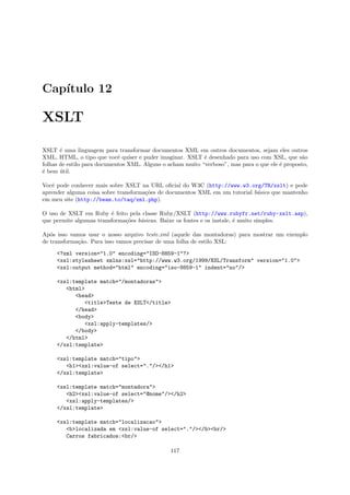 Cap´
   ıtulo 12

XSLT

XSLT ´ uma linguagem para transformar documentos XML em outros documentos, sejam eles outros
       e
XML, HTML, o tipo que vocˆ quiser e puder imaginar. XSLT ´ desenhado para uso com XSL, que s˜o
                             e                              e                                    a
folhas de estilo para documentos XML. Alguns o acham muito “verboso”, mas para o que ele ´ proposto,
                                                                                         e
´ bem util.
e      ´

Vocˆ pode conhecer mais sobre XSLT na URL oﬁcial do W3C (http://www.w3.org/TR/xslt) e pode
   e
aprender alguma coisa sobre transforma¸˜es de documentos XML em um tutorial b´sico que mantenho
                                      co                                     a
em meu site (http://beam.to/taq/xml.php).

O uso de XSLT em Ruby ´ feito pela classe Ruby/XSLT (http://www.rubyfr.net/ruby-xslt.asp),
                         e
que permite algumas transforma¸˜es b´sicas. Baixe os fontes e os instale, ´ muito simples.
                              co    a                                     e

Ap´s isso vamos usar o nosso arquivo teste.xml (aquele das montadoras) para mostrar um exemplo
   o
de transforma¸˜o. Para isso vamos precisar de uma folha de estilo XSL:
             ca

     <?xml version="1.0" encoding="ISO-8859-1"?>
     <xsl:stylesheet xmlns:xsl="http://www.w3.org/1999/XSL/Transform" version="1.0">
     <xsl:output method="html" encoding="iso-8859-1" indent="no"/>

     <xsl:template match="/montadoras">
        <html>
           <head>
              <title>Teste de XSLT</title>
           </head>
           <body>
              <xsl:apply-templates/>
           </body>
        </html>
     </xsl:template>

     <xsl:template match="tipo">
        <h1><xsl:value-of select="."/></h1>
     </xsl:template>

     <xsl:template match="montadora">
        <h2><xsl:value-of select="@nome"/></h2>
        <xsl:apply-templates/>
     </xsl:template>

     <xsl:template match="localizacao">
        <b>localizada em <xsl:value-of select="."/></b><br/>
        Carros fabricados:<br/>

                                                117
 