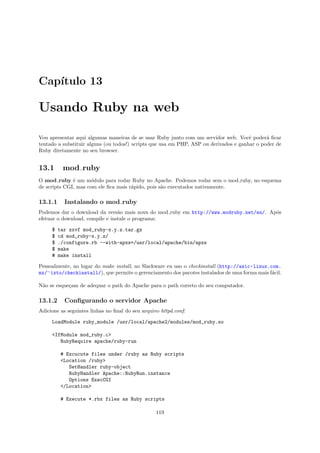 Cap´
   ıtulo 13

Usando Ruby na web

Vou apresentar aqui algumas maneiras de se usar Ruby junto com um servidor web. Vocˆ poder´ ﬁcar
                                                                                       e      a
tentado a substituir alguns (ou todos!) scripts que usa em PHP, ASP ou derivados e ganhar o poder de
Ruby diretamente no seu browser.


13.1      mod ruby
O mod ruby ´ um m´dulo para rodar Ruby no Apache. Podemos rodar sem o mod ruby, no esquema
              e       o
de scripts CGI, mas com ele ﬁca mais r´pido, pois s˜o executados nativamente.
                                      a            a

13.1.1     Instalando o mod ruby
Podemos dar o download da vers˜o mais nova do mod ruby em http://www.modruby.net/en/. Ap´s
                                 a                                                      o
efetuar o download, compile e instale o programa:

     $   tar zxvf mod_ruby-x.y.z.tar.gz
     $   cd mod_ruby-x.y.z/
     $   ./configure.rb --with-apxs=/usr/local/apache/bin/apxs
     $   make
     #   make install

Pessoalmente, no lugar do make install, no Slackware eu uso o checkinstall (http://asic-linux.com.
mx/∼izto/checkinstall/), que permite o gerenciamento dos pacotes instalados de uma forma mais f´cil.
                                                                                               a

N˜o se esque¸am de adequar o path do Apache para o path correto do seu computador.
 a          c

13.1.2     Conﬁgurando o servidor Apache
Adicione as seguintes linhas no ﬁnal do seu arquivo httpd.conf:

     LoadModule ruby_module /usr/local/apache2/modules/mod_ruby.so

     <IfModule mod_ruby.c>
        RubyRequire apache/ruby-run

          # Excucute files under /ruby as Ruby scripts
          <Location /ruby>
             SetHandler ruby-object
             RubyHandler Apache::RubyRun.instance
             Options ExecCGI
          </Location>

          # Execute *.rbx files as Ruby scripts

                                                  119
 