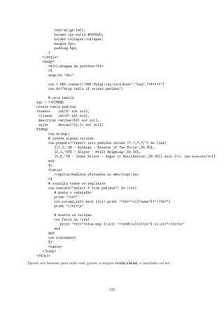 text-align:left;
               border:1px solid #000000;
               border-collapse:collapse;
               margin:0px;
               padding:5px;
           }
        </style>
        <body>
           <h1>Listagem de pedidos</h1>
           <%
           require "dbi"

            con = DBI.connect("DBI:Mysql:taq:localhost","taq","******")
            con.do("drop table if exists pedidos")

           # cria tabela
     sql = <<FIMSQL
     create table pedidos
     (numero    int(6) not null,
      cliente   int(6) not null,
      descricao varchar(50) not null,
      valor     decimal(10,2) not null)
     FIMSQL
           con.do(sql)
           # insere alguns valores
           con.prepare("insert into pedidos values (?,?,?,?)") do |ins|
              [[1,1,’CD - Anthrax - Greater of Two Evils’,25.00],
              [2,1,’DVD - Slayer - Still Reigning’,55.00],
              [3,2,’CD - Judas Priest - Angel of Retribution’,30.00]].each {|v| ins.execute(*v)}
           end
           %>
           <table>
              <caption>Pedidos efetuados no m^s</caption>
                                             e
           <%
           # consulta todos os registros
           con.execute("select * from pedidos") do |rst|
              # monta o cabe¸alho
                            c
              print "<tr>"
              rst.column_info.each {|ci| print "<th>"+ci["name"]+"</th>"}
              print "</tr>n"

              # mostra os valores
              rst.fetch do |row|
                 print "<tr>"+(row.map {|col| "<td>#{col}</td>"}.to_s)+"</tr>n"
              end
           end
           con.disconnect
           %>
           <table>
        </body>
     </html>

Aponte seu browser para onde vocˆ gravou o arquivo eruby.rhtml, o resultado vai ser:
                                e




                                                122
 