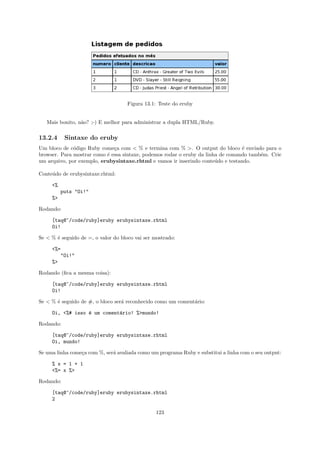 Figura 13.1: Teste do eruby


   Mais bonito, n˜o? ;-) E melhor para administrar a dupla HTML/Ruby.
                 a

13.2.4      Sintaxe do eruby
Um bloco de c´digo Ruby come¸a com < % e termina com % >. O output do bloco ´ enviado para o
              o               c                                                   e
browser. Para mostrar como ´ essa sintaxe, podemos rodar o eruby da linha de comando tamb´m. Crie
                           e                                                             e
um arquivo, por exemplo, erubysintaxe.rhtml e vamos ir inserindo conte´do e testando.
                                                                        u

Conte´do de erubysintaxe.rhtml:
     u

     <%
           puts "Oi!"
     %>

Rodando:

     [taq@~/code/ruby]eruby erubysintaxe.rhtml
     Oi!

Se < % ´ seguido de =, o valor do bloco vai ser mostrado:
       e

     <%=
           "Oi!"
     %>

Rodando (ﬁca a mesma coisa):

     [taq@~/code/ruby]eruby erubysintaxe.rhtml
     Oi!

Se < % ´ seguido de #, o bloco ser´ reconhecido como um coment´rio:
       e                          a                           a

     Oi, <%# isso ´ um coment´rio! %>mundo!
                  e          a

Rodando:

     [taq@~/code/ruby]eruby erubysintaxe.rhtml
     Oi, mundo!

Se uma linha come¸a com %, ser´ avaliada como um programa Ruby e substitui a linha com o seu output:
                 c            a

     % x = 1 + 1
     <%= x %>

Rodando:

     [taq@~/code/ruby]eruby erubysintaxe.rhtml
     2

                                                 123
 