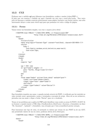 13.3      CGI
Podemos usar o m´dulo cgi para lidarmos com formul´rios, cookies e sess˜es (tchau,PHP!:-).
                   o                                 a                   o
O jeito que vou mostrar o m´dulo cgi aqui ´ fazendo um mix com o mod ruby/eruby. Tem outro
                               o             e
jeito de fazermos o m´dulo construir praticamente nossa p´gina (inclusive com forms) inteira, mas acho
                      o                                  a
interessante deixar a coisa mais vis´ aqui para que possamos ver todo o c´digo do p´gina.
                                    ıvel                                   o         a

13.3.1    Forms
Vamos testar um formul´rio simples, vou criar o arquivo form.rhtml:
                      a
     <!DOCTYPE html PUBLIC "-//W3C//DTD XHTML 1.0 Transitional//EN"
                          "http://www.w3.org/TR/xhtml1/DTD/xhtml1-transitional.dtd">
     <html>
        <head>
           <title></title>
           <meta http-equiv="Content-Type" content="text/html; charset=ISO-8859-1"/>
           <style>
              body {
                 font-family:verdana,arial,helvetica,sans-serif;
                 font-size:12px;
             }
        </style>
        </head>
        <body>
           <%
           require "cgi"

           cgi = CGI::new
           if cgi["nome"].length > 0
              puts "<h1>Oi, #{cgi[’nome’]}!</h1>"
              exit
           end
           %>
           <form name="dados" action="form.rhtml" method="post">
              <label for="nome">Nome</label>
              <input type="text" name="nome"/>
              <br/><br/>
              <input type="submit" value="Enviar"/>
           </form>
        </body>
     </html>
Esse formul´rio requisita um nome, e quando enviado atrav´s do POST, ´ veriﬁcado que h´ conte´do no
            a                                            e           e                a      u
valor enviado nome, apresentado o nome e terminada a execu¸˜o do script. Abra ele no seu webserver,
                                                            ca
preencha com um nome e clique o bot˜o “Enviar” para ver o resultado.
                                     a

Temos a´ um problema que a galera do PHP pode identiﬁcar como sendo os arrays $ POST e $ GET. Se
       ı
no browser o usu´rio inserir a URL http://localhost/form.rhtml?nome=Anonimo, o formul´rio vai dizer
                a                                                                      a
“Oi, Anonimo!”, “pulando” o formul´rio, uma situa¸˜o que ´ bem aconselh´vel prestar aten¸˜o.
                                   a               ca      e           a                 ca

Para barrarmos esse tipo de coisa, s´ aceitando os valores que vieram de um POST ou de um GET,
                                    o
n˜o permitindo valores de um em outro, podemos alterar form.rhtml para:
 a
     <!DOCTYPE html PUBLIC "-//W3C//DTD XHTML 1.0 Transitional//EN"
                           "http://www.w3.org/TR/xhtml1/DTD/xhtml1-transitional.dtd">
     <html>
        <head>

                                                 124
 