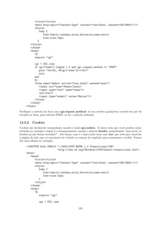 <title></title>
            <meta http-equiv="Content-Type" content="text/html; charset=ISO-8859-1"/>
            <style>
               body {
                  font-family:verdana,arial,helvetica,sans-serif;
                  font-size:12px;
              }
         </style>
         </head>
         <body>
            <%
            require "cgi"

           cgi = CGI::new
           if cgi["nome"].length > 0 and cgi.request_method == "POST"
              puts "<h1>Oi, #{cgi[’nome’]}!</h1>"
              exit
           end
           %>
           <form name="dados" action="form.rhtml" method="post">
              <label for="nome">Nome</label>
              <input type="text" name="nome"/>
              <br/><br/>
              <input type="submit" value="Enviar"/>
           </form>
        </body>
     </html>

Veriﬁquei o m´todo do form com cgi.request method, s´ vou receber parˆmetros atrav´s do que foi
              e                                         o            a            e
enviado no form, pelo m´todo POST, se foi o m´todo utilizado.
                       e                     e

13.3.2    Cookies
Cookies s˜o facilmente manipulados usando o hash cgi.cookies. A unica coisa que vocˆs podem achar
         a                                                         ´                  e
estranha no exemplo a seguir ´ o armazenamento usando o m´todo header, perguntando “mas pera´ os
                             e                              e                                     ı,
headers j´ n˜o foram enviados?”. At´ foram, mas ´ o unico jeito (sem usar out, que teria que construir
         a a                        e             e ´
a p´gina do jeito que eu mencionei ter evitado no come¸o do cap´
   a                                                  c        ıtulo) para armazenar o cookie. Vamos
dar uma olhada no exemplo:

     <!DOCTYPE html PUBLIC "-//W3C//DTD XHTML 1.0 Transitional//EN"
                           "http://www.w3.org/TR/xhtml1/DTD/xhtml1-transitional.dtd">
     <html>
        <head>
           <title></title>
           <meta http-equiv="Content-Type" content="text/html; charset=ISO-8859-1"/>
           <style>
              body {
                 font-family:verdana,arial,helvetica,sans-serif;
                 font-size:12px;
              }
           </style>
        </head>
        <body>
           <%
              require "cgi"

                cgi = CGI::new

                                                 125
 