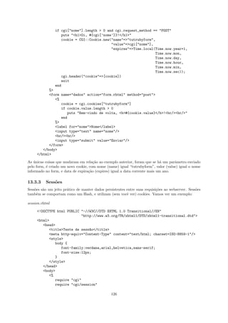 if cgi["nome"].length > 0 and cgi.request_method == "POST"
                   puts "<h1>Oi, #{cgi[’nome’]}!</h1>"
                   cookie = CGI::Cookie.new("name"=>"tutrubyform",
                                            "value"=>cgi["nome"],
                                            "expires"=>Time.local(Time.now.year+1,
                                                                  Time.now.mon,
                                                                  Time.now.day,
                                                                  Time.now.hour,
                                                                  Time.now.min,
                                                                  Time.now.sec));
                   cgi.header("cookie"=>[cookie])
                   exit
                end
           %>
           <form name="dados" action="form.rhtml" method="post">
              <%
                 cookie = cgi.cookies["tutrubyform"]
                 if cookie.value.length > 0
                    puts "Bem-vindo de volta, <b>#{cookie.value}</b>!<br/><br/>"
                 end
              %>
              <label for="nome">Nome</label>
              <input type="text" name="nome"/>
              <br/><br/>
              <input type="submit" value="Enviar"/>
           </form>
        </body>
     </html>

As unicas coisas que mudaram em rela¸˜o ao exemplo anterior, foram que se h´ um parˆmetro enviado
    ´                                 ca                                      a     a
pelo form, ´ criado um novo cookie, com nome (name) igual “tutrubyform”, valor (value) igual o nome
           e
informado no form, e data de expira¸˜o (expires) igual a data corrente mais um ano.
                                   ca

13.3.3    Sess˜es
              o
Sess˜es s˜o um jeito pr´tico de manter dados persistentes entre suas requisi¸˜es ao webserver. Sess˜es
    o    a             a                                                    co                     o
tamb´m se comportam como um Hash, e utilizam (sem vocˆ ver) cookies. Vamos ver um exemplo:
     e                                                    e

session.rhtml

     <!DOCTYPE html PUBLIC "-//W3C//DTD XHTML 1.0 Transitional//EN"
                           "http://www.w3.org/TR/xhtml1/DTD/xhtml1-transitional.dtd">
     <html>
        <head>
           <title>Teste de sess~o</title>
                               a
           <meta http-equiv="Content-Type" content="text/html; charset=ISO-8859-1"/>
           <style>
              body {
                 font-family:verdana,arial,helvetica,sans-serif;
                 font-size:12px;
              }
           </style>
        </head>
        <body>
           <%
              require "cgi"
              require "cgi/session"

                                                 126
 