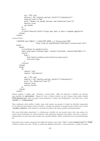 cgi = CGI::new
                 session = CGI::Session.new(cgi,"prefix"=>"rubysession")
                 session["user"]="TaQ"
                 print "Usu´rio da sess~o marcado como #{session[’user’]}"
                            a          a
                 session.close
                 cgi.header
           %>
           <br/>
           <a href="session2.rhtml">clique aqui para ir para a segunda p´gina</a>
                                                                        a
        </body>
     </html>
session2.rhtml
     <!DOCTYPE html PUBLIC "-//W3C//DTD XHTML 1.0 Transitional//EN"
                           "http://www.w3.org/TR/xhtml1/DTD/xhtml1-transitional.dtd">
     <html>
        <head>
           <title>Teste de sess~o</title>
                               a
           <meta http-equiv="Content-Type" content="text/html; charset=ISO-8859-1"/>
           <style>
              body {
                 font-family:verdana,arial,helvetica,sans-serif;
                 font-size:12px;
              }
           </style>
        </head>
        <body>
           <%
              require "cgi"
              require "cgi/session"

                 cgi = CGI::new
                 session = CGI::Session.new(cgi,"prefix"=>"rubysession")
                 print "Oi, #{session[’user’]}"
                 session.close
                 session.delete
           %>
        </body>
     </html>
Vamos analisar o c´digo aqui. Primeiro, session.rthml. Al´m de importar o m´dulo cgi, precisa-
                  o                                      e                     o
mos tamb´m de cgi/session. Depois de criar o objeto relativo ao cgi, criamos uma sess˜o usando
        e                                                                             a
CGI::Session.new, onde eu passei como parˆmetro o objeto cgi (obrigat´rio) e um hash com o valor
                                          a                          o
“preﬁx”=>“rubysession”.

Uma explica¸˜o sobre preﬁx ´ valida: para cada sess˜o, um arquivo ´ criado no diret´rio tempor´rio
             ca               e                     a               e                o          a
do seu sistema operacional (/tmp no Linux), e usando um preﬁxo os arquivos ser˜o criados com o nome
                                                                              a
<preﬁxo>n´ mero, onde n´mero ´ um hash do n´mero da sess˜o, gerado automaticamente.
             u              u     e              u           a

Fica uma observa¸˜o importante: se utilizarmos o preﬁxo em um arquivo para criar uma sess˜o, de-
                   ca                                                                         a
vemos us´-lo novamente em outros arquivos onde queremos recuperar essa sess˜o, caso n˜o o usemos o
         a                                                                    a         a
interpretador vai criar uma outra sess˜o com o preﬁxo default. Ent˜o, mantenha uma certa padroniza¸˜o
                                      a                           a                               ca
ali.

Logo ap´s criar a sess˜o, armazenei um c´digo de usu´rio, com o valor “TaQ”, usando session[“user”]=“TaQ”,
         o            a                 o           a
e fechei a sess˜o com close. Fechar a sess˜o n˜o signiﬁca destru´
               a                          a a                    ı-la, e sim armazenar o estado da sess˜o
                                                                                                       a

                                                127
 