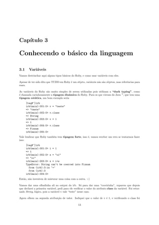 Cap´
   ıtulo 3

Conhecendo o b´sico da linguagem
              a

3.1     Vari´veis
            a
Vamos destrinchar aqui alguns tipos b´sicos do Ruby, e como usar vari´veis com eles.
                                     a                               a

Apesar de ter sido dito que TUDO em Ruby ´ um objeto, vari´veis n˜o s˜o objetos, mas referˆncias para
                                         e                a      a a                      e
esses.

As vari´veis do Ruby s˜o muito simples de serem utilizadas pois utilizam a “duck typing”, como
       a              a
´ chamada carinhosamente a tipagem dinˆmica do Ruby. Para os que vieram do Java —, que tem uma
e                                      a
tipagem est´tica, um bom exemplo seria
             a
      [taq@~]irb
      irb(main):001:0>    v = "teste"
      => "teste"
      irb(main):002:0>    v.class
      => String
      irb(main):003:0>    v = 1
      => 1
      irb(main):004:0>    v.class
      => Fixnum
      irb(main):005:0>
Vale lembrar que Ruby tamb´m tem tipagem forte, isso ´, vamos receber um erro se tentarmos fazer
                          e                          e
isso:
      [taq@~]irb
      irb(main):001:0> i = 1
      => 1
      irb(main):002:0> s = "oi"
      => "oi"
      irb(main):003:0> x = i+s
      TypeError: String can’t be coerced into Fixnum
        from (irb):3:in ‘+’
        from (irb):3
      irb(main):004:0>
Ent˜o, n˜o inventem de misturar uma coisa com a outra. :-)
   a    a

Vamos dar uma olhadinha ali no output do irb. S´ para dar uma “coceirinha”, reparem que depois
                                                      o
que declarei a primeira vari´vel, pedi para ele veriﬁcar o valor do atributo class da vari´vel. Foi retor-
                             a                                                            a
nado String, l´gico, pois a vari´vel v vale “teste” nesse caso.
              o                 a

Agora olhem na segunda atribui¸˜o de valor. Indiquei que o valor de v ´ 1, e veriﬁcando o class foi
                              ca                                      e

                                                   13
 