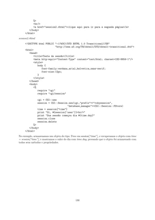 %>
           <br/>
           <a href="session2.rhtml">clique aqui para ir para a segunda p´gina</a>
                                                                        a
        </body>
     </html>

session2.rhtml

     <!DOCTYPE html PUBLIC "-//W3C//DTD XHTML 1.0 Transitional//EN"
                           "http://www.w3.org/TR/xhtml1/DTD/xhtml1-transitional.dtd">
     <html>
        <head>
           <title>Teste de sess~o</title>
                               a
           <meta http-equiv="Content-Type" content="text/html; charset=ISO-8859-1"/>
           <style>
              body {
                 font-family:verdana,arial,helvetica,sans-serif;
                 font-size:12px;
              }
           </style>
        </head>
        <body>
           <%
              require "cgi"
              require "cgi/session"

                 cgi = CGI::new
                 session = CGI::Session.new(cgi,"prefix"=>"rubysession",
                                       "database_manager"=>CGI::Session::PStore)
                 time = session["time"]
                 print "Oi, #{session[’user’]}<br/>"
                 print "Sua sess~o come¸ou dia #{time.day}"
                                a       c
                 session.close
                 session.delete
           %>
        </body>
     </html>

No exemplo, armazenamos um objeto do tipo Time em session[“time”], e recuperamos o objeto com time
= session[“time”], e mostramos o valor do dia com time.day, provando que o objeto foi armazenado com
todos seus m´todos e propriedades.
             e




                                                130
 
